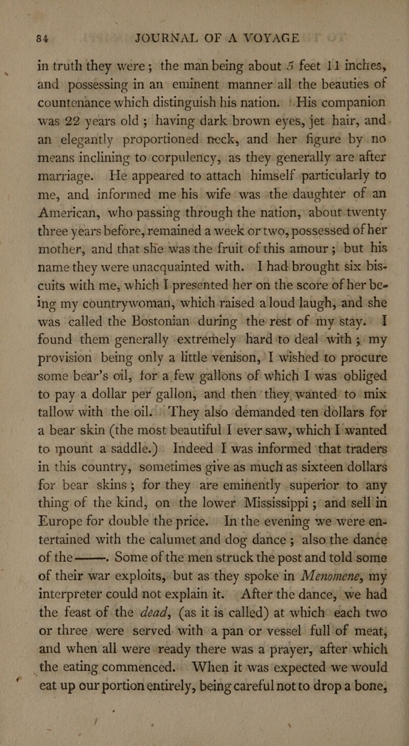 in truth they were; the man being about 5 feet 11 inches, and possessing in an eminent manner all the beauties of countenance which distinguish his nation. ! His companion was 22 years old; having dark brown eyes, jet hair, and. an elegantly proportioned neck, and her figure by no means inclining to corpulency, as they generally are after marriage. He appeared to attach himself particularly to me, and informed me his wife was the daughter of an American, who passing through the nation, about-twenty three years before, remained a week or two, possessed of her mother, and that she was the fruit of this amour; but his name they were unacquainted with. I had brought six. bis- cuits with me, which I presented her on the score of her bee ing my countrywoman, which raised aloud laugh, and she was called the Bostonian during the rest of my stay. I found them generally extremely hard ‘to deal: with ;: my provision being only a little venison,’ I wished to procure some bear’s oil, fora few gallons of which I was’ obliged to pay a dollar per gallon, and then they wanted’ to mix tallow with the oil.) They also demanded ten dollars for a bear skin (the most beautiful I ever saw, which I wanted to mount a saddle.) Indeed I was informed ‘that traders in this country, sometimes give as much as sixteen dollars for bear skins; for they are eminently superior to any thing of the kind, on the lower Mississippi ; and sell in Europe for double the price. In the evening we were en- tertained with the calumet and dog dance ; also the dance of the . Some of the men struck the post and told some of their war exploits, but as they spoke in Menomene, my interpreter could not explain it. After the dance, we had the feast of the dead, (as it is called) at which» each two or three were served. with a pan or vessel full of meat; and when all were ready there was a prayer, after which _the eating commenced. When it was expected we would eat up our portion entirely, being careful not to drop a bone,  /
