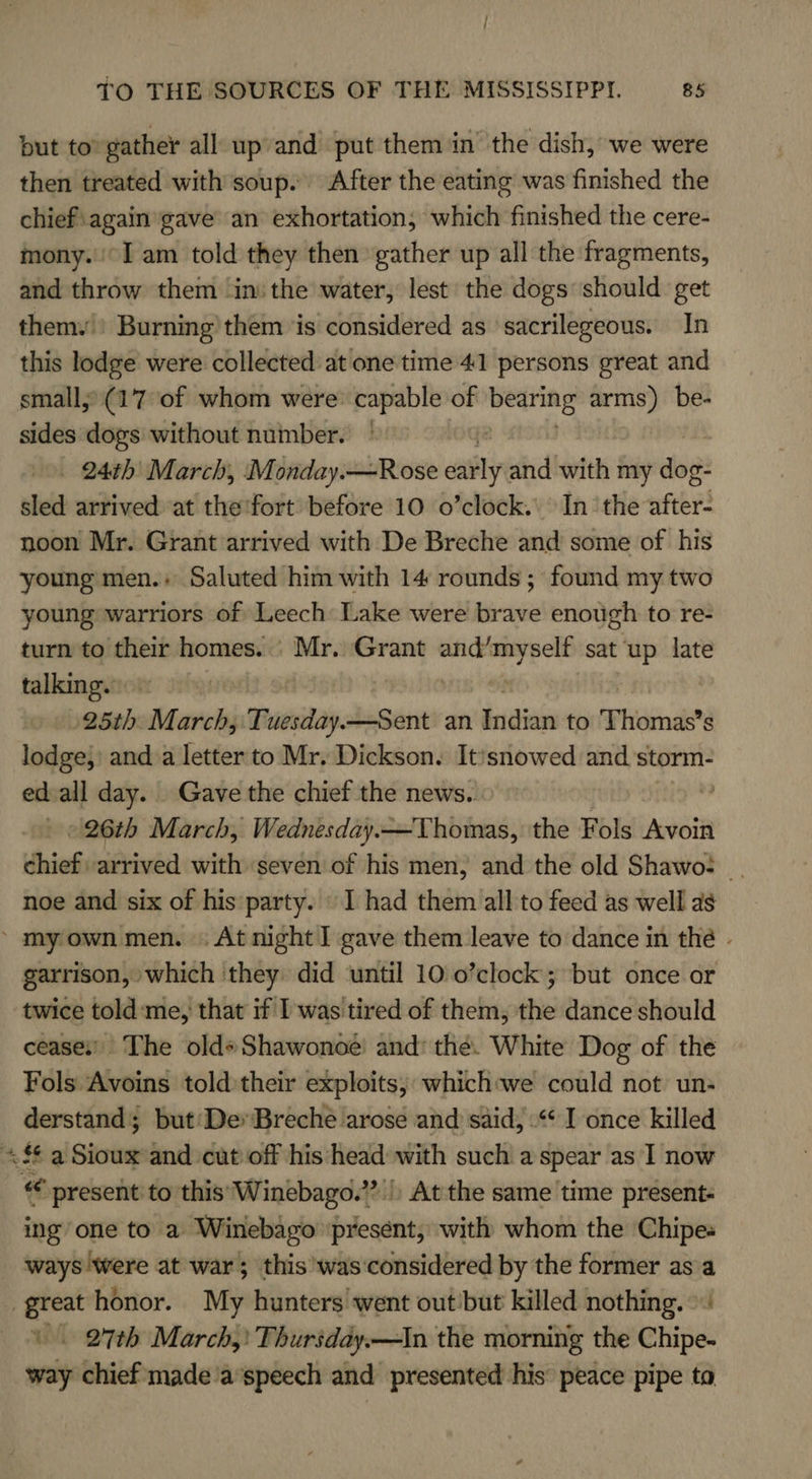 but to’ gather all upand put them in the dish, we were then treated with soup. After the eating was finished the chief\again gave an exhortation, which finished the cere- mony. I am told they then gather up all the fragments, and throw them ‘in: the water, lest the dogs should get themy | Burning them ‘is considered as sacrilegeous. In this lodge were collected at one time 41 persons great and small; (17 of whom were: capable of apales arms) be- sides dogs without number. _ 24th’ March, Monday.—Rose wably and with my due? sled arrived at the'fort before 10 o’clock. In the after noon Mr. Grant arrived with De Breche and some of his young men.» Saluted him with 14 rounds ; found my two young warriors of Leech Lake were brave enough to re- turn to their homes. | Mr. Grant waren sat ‘up late talking. 25th. March, Tuesday—Sent an irictiis to Thomas? s lodge,) anda letter to Mr. Dickson. It’snowed and storm- ed all day. Gave the chief the news. » 26th March, DINU Thomas, the Fols Avoin chief arrived with seven of his men, and the old Shawo: noe and six of his party. \ I had them all to feed as well as ’ my own men. . At night ] gave them leave to dance in the - garrison, which they did until 10 o’clock; but once or twice told:me, that if I was tired of them, the dance should cease’ The old» Shawonoe and: the. White Dog of the Fols Avoins told their exploits; which:we could not un- derstand; but'De* Breche arose and said, .“* I once killed «££ a Sioux and cut off his head with such a spear as 1 now « present to this Winebago.?'|) At the same time present ing’ one to a Winebago ‘present, with whom the Chipes ways were at war; this'was‘considered by the former asa great honor. My hunters went out but killed nothing. © |. 27th March, Thursday.—In the morning the Chipe- way chief made a’speech and presented his’ peace pipe to
