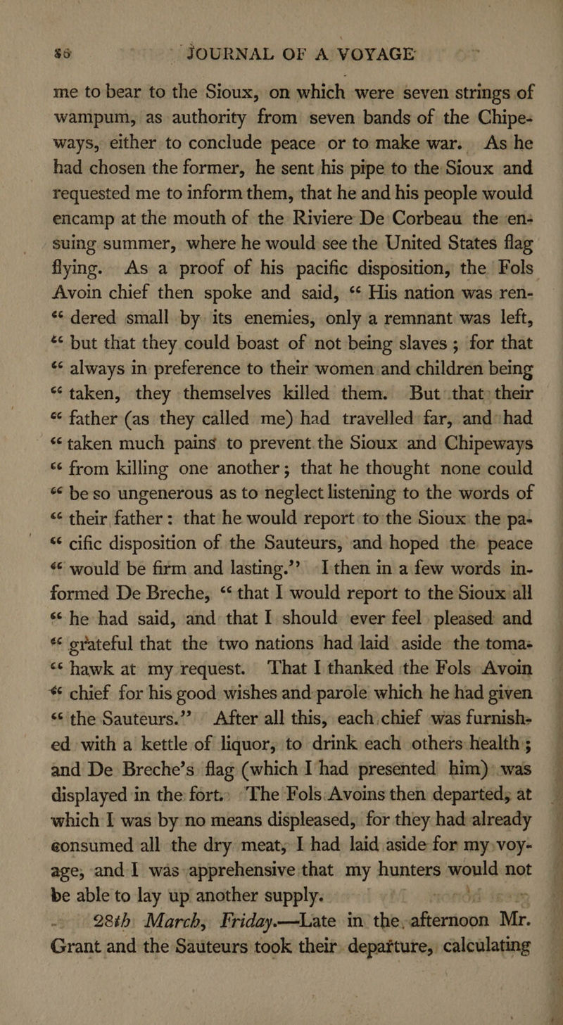 me to bear to the Sioux, on which were seven strings of wampum, as authority from seven bands of the Chipe- ways, either to conclude peace or to make war. As he had chosen the former, he sent his pipe to the Sioux and requested me to inform them, that he and his people would encamp at the mouth of the Riviere De Corbeau the en- suing summer, where he would see the United States flag flying. As a proof of his pacific disposition, the Fols Avoin chief then spoke and said, ‘* His nation was ren- ** dered small by. its enemies, only a remnant was left, * but that they could boast of not being slaves ; for that ‘&lt; always in preference to their women:and children being * taken, they themselves killed them. But that» their « father (as they called me) had travelled far, and»had ‘taken much pains to prevent.the Sioux and Chipeways “¢ from killing one another; that he thought none could * beso ungenerous as to neglect listening to the words of “¢ their father: that he would report to the Sioux: the pa- “¢ cific disposition of the Sauteurs, and hoped the peace «© would be firm and lasting.’? [then in a few words in- formed De Breche, ‘that I would report to the Sioux all ‘&lt; he had said, and that I should ever feel. pleased and ** eyateful that the two nations had laid aside the tomas «¢ hawk at my request. That I thanked ‘the Fols Avoin * chief for his good wishes and:parole which he had given “¢ the Sauteurs.”’? After all this, each.chief was furnish- ed with a kettle of liquor, to drink each others health ; and De Breche’s flag (which I had presented him) was displayed in the fort.) The Fols:Avoins then departed; at which I was by no means displeased, for they had already eonsumed all the dry meat; I had laid aside for my»voy- age, and I was apprehensive that my hunters mould not be able to lay up another supply. | 28th March, Friday.—Late in. the, abbr ions Mr. Grant and the Sauteurs took their. departure, calculating