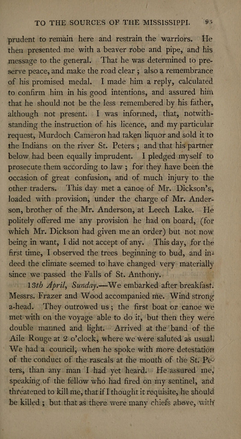 prudent to remain here and restrain the warriors. He then presented me with a beaver robe and pipe, and his message to the general. ‘That he was determined to pre- serve peace, and make the road clear ; also a remembrance of his promised medal. I made him a reply, calculated to confirm him in his good intentions, and assured him that he should not be the less remembered by his father, although not present. I was informed, that, notwith- standing the instruction of his licence, and my particular request, Murdoch Cameron had taken liquor and sold it to the Indians on the river St. Peters ; and that his partner below. had been equally imprudent. 1 pledged myself to prosecute them according to law ; for they have been the occasion of great confusion, and of much injury to the other traders. ‘This day met a canoe of Mr. Dickson’s, loaded with provision, under the charge of Mr. Ander- son, brother of the Mr. Anderson, at Leech Lake. He politely offered me any provision he had on baard, (for which Mr. Dickson had given me an order) but not now being in want, I did not accept of any. This day, for the first time, I observed the trees beginning to bud, and in: deed the climate seemed to have changed very materially since we passed the Falls of St. Anthony. 13th April, Sunday.—We embarked after ieee Messrs. Frazer and Wood accompanied mie. Wind strong a-head. ‘They outrowed'us; the first boat or canoe we met'with on the voyage’ able to do it, ‘but then they were double manned and light. Arrived at the’band of the Aile Rouge at 2.0’clock, where we were saluted’as usual! We had a council; when he‘spoke with more detestation of the conduct of 'the-rascals at the mouth of the St/:Pe- ters, than any. man. I -had. yet heard. He-assured me, speaking of the fellow who had fired on my sentinel, and threatened to kill: me, that if I thought it requisite, he should be killed ; but that as there were many chiefs above, with