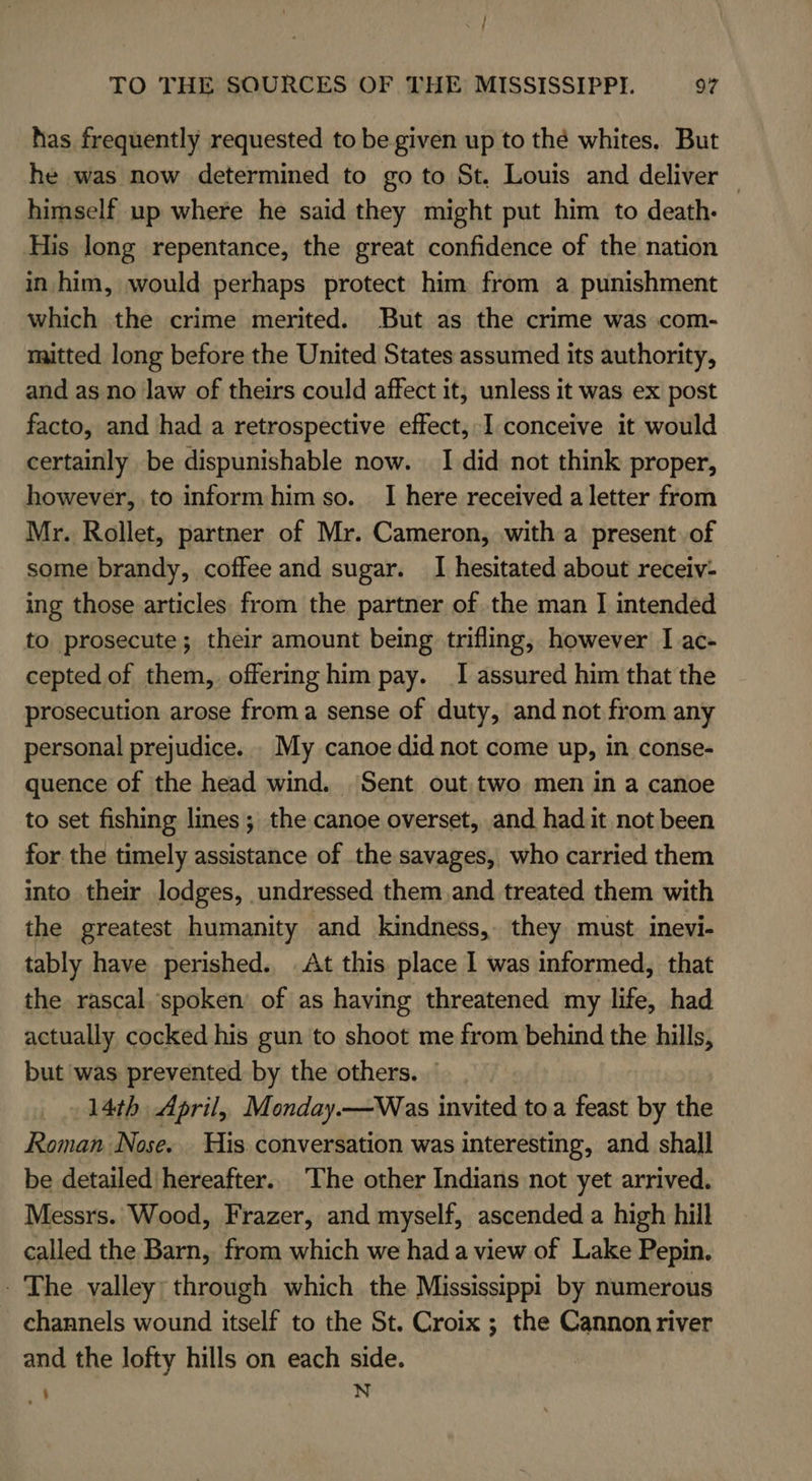 has frequently requested to be given up to thé whites. But he was now determined to go to St. Louis and deliver © himself up where he said they might put him to death. His long repentance, the great confidence of the nation in him, would perhaps protect him from a punishment which the crime merited. But as the crime was com- mitted long before the United States assumed its authority, and as no law of theirs could affect it, unless it was ex post facto, and had a retrospective effect, I.conceive it would certainly be dispunishable now. I did not think proper, however, to inform him so. 1 here received a letter from Mr. Rollet, partner of Mr. Cameron, with a present of some brandy, coffee and sugar. I hesitated about receiv: ing those articles from the partner of the man I intended to prosecute; their amount being trifling, however I ac- cepted of them, offering him pay. I assured him that the prosecution arose froma sense of duty, and not from any personal prejudice. . My canoe did not come up, in conse- quence of the head wind. Sent out two men in a canoe to set fishing lines ; the canoe overset, and had.it not been for the timely assistance of the savages, who carried them into their lodges, undressed them and treated them with the greatest humanity and kindness, they must. inevi- tably have perished. .At this place I was informed, that the rascal. spoken of as having threatened my life, had actually cocked his gun to shoot me from behind the hills, but was prevented by the others. © 14th April, Monday.—Was invited to a feast by the Roman Nose. His. conversation was interesting, and shall be detailed hereafter.. The other Indians not yet arrived. Messrs. Wood, Frazer, and myself, ascended a high hill called the Barn, from which we had a view of Lake Pepin. - The valley: through which the Mississippi by numerous channels wound itself to the St. Croix ; the Cannon river and the lofty hills on each side. ' N