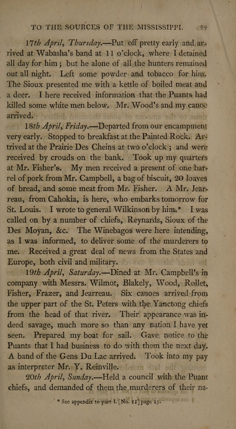 17th April, Thursday.—Put off pretty early and.ar- rived at Wabasha’s band at.11 o’clock, where I detained all day for him; but he alone of all the hunters remained out all night. Left some powder. and tobacco for him. The Sioux presented me with a kettle of boiled meat and _adeer. I here received information that the Puants had killed some white men below. Mr. Wood’s ang my canoe arrived. | : 18th April, Friday.—Departed Fiows our diucuinauiaag very early. Stopped to breakfast at the Painted Rock. Ar? trived at the Prairie Des Cheins at two o’clock ; and were received by crouds on the bank. Took up my quarters at Mr. Fisher’s. My men received a present of one bar+ rel of pork from Mr. Campbell, a bag of biscuit, 20 loaves of bread, and some meat from Mr. Fisher. A Mr. Jear- reau, from Cahokia, is here, who embarks tomorrow for St. Louis. 1 wrote to general Wilkinson by him.* I was called on by a number of chiefs, Reynards, Sioux of the Des Moyan, &amp;c. The Winebagos were here intending, as I was informed, to deliver some of the murderers to me. Received a great deal of news from the States and Europe, both civil and military. 19th April, Saturday.—Dined at Mr. Campbell's it in company with Messrs. Wilmot, Blakely, Wood, Rollet, Fisher, Frazer, and Jearreau. Six canoes arrived from the upper part of the St. Peters with the: Yanctong chiefs from the head of that river. Their appearance was in- deed savage, much more so than any nation I have yet seen, Prepared my boat for sail. Gave, notice to the Puants that I had business to do with them the next day. A band of the Gens Du Lac arrived. Took into my pay as interpreter Mr. Y. Reinville. | 20th April, Sunday.—Held a council with the Puant chiefs, and demanded of them the.murderers of their na- _* See appendix to part I. [No. 11] page 25+