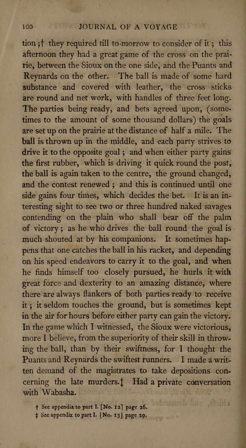 tion ;t they required till to-morrow to consider of it ; this afternoon they had a great game of the cross on the prai- tie, between the Sioux on the one side, and the Puants and Reynards on the other. ‘The ball is made of some hard substance and covered with leather, the cross sticks are round and net work, with handles of three feet long. The parties being ready, and bets agreed upon, (some- times to the amount of some thousand dollars) the goals are set up on the prairie at the distance of half a mile. The ball is thrown up in the middle, and each party strives to drive it tothe opposite goal ; and when either party gains the first rubber, which is driving it quick round the post, the ball is again taken to the centre, the ground changed, and the contest renewed ; and this is continued until one side gains four times, which decides the bet. It is an in- teresting sight to see two or three hundred naked savages contending on the plain who shall bear off the palm much shouted at by his companions. It sometimes hap- pens that one catches the ball in his racket, and depending on his speed endeavors to carry it to the goal, and when he finds himself too closely pursued, he hurls it with great force and dexterity to an amazing distance, where there are always flankers of both parties ready to receive it; it seldom touches the ground, but is sometimes kept in the air for hours before either party can gain the victory. In the game which I witnessed, the Sioux were victorious, more I believe, from the superiority of their skill in throw- ing the ball, than by their swiftness, for I thought the Puants and Reynards the swiftest runners. I made a writ- ten demand of the magistrates to take depositions con- cerning the late murders.{ Had a private conversation with Wabasha. ¢ See appendix to part I. [No. 13}. page 29.  oe ge Fp