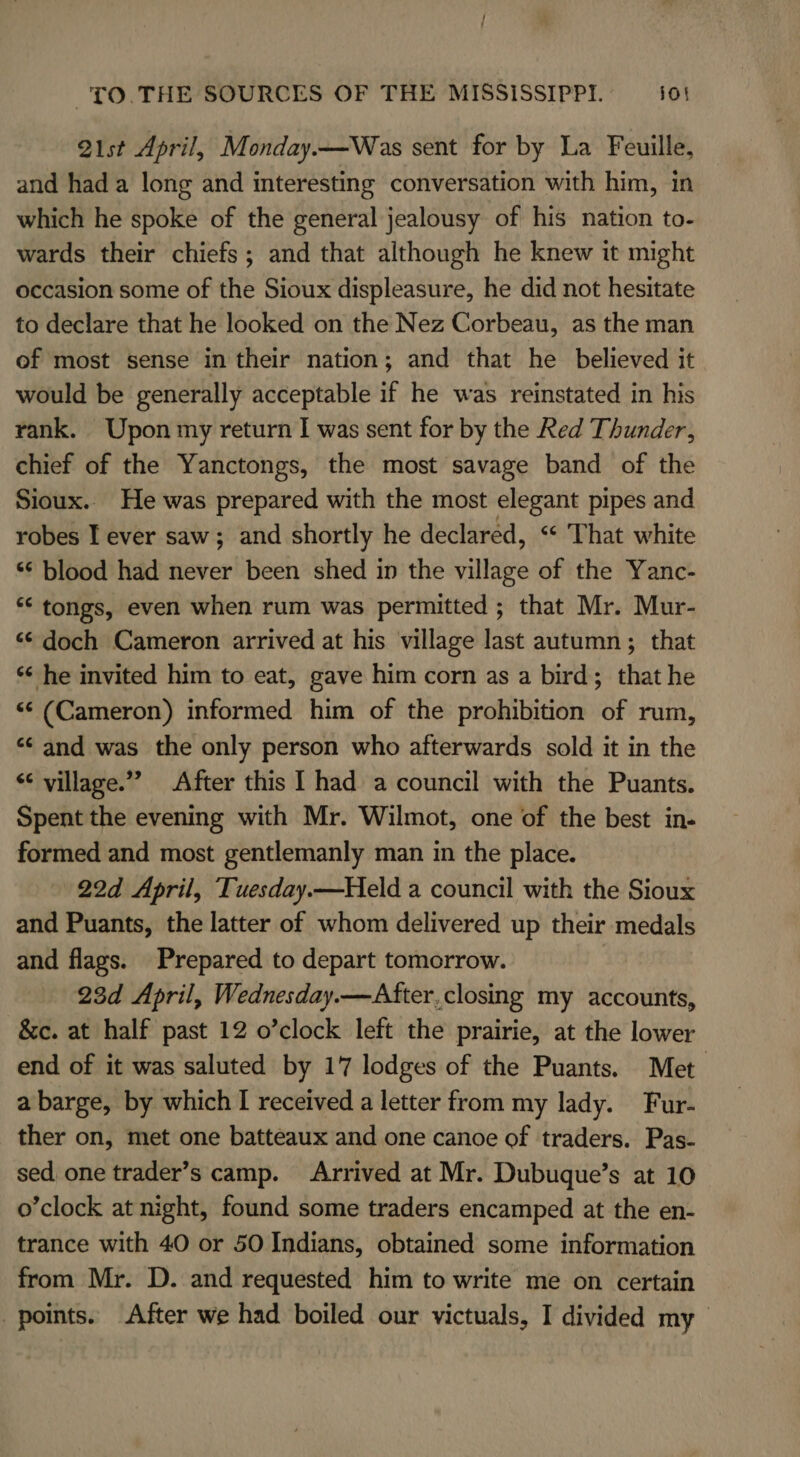 Q1st April, Monday.—Was sent for by La Feuille, and had a long and interesting conversation with him, in which he spoke of the general jealousy of his nation to- wards their chiefs; and that although he knew it might occasion some of the Sioux displeasure, he did not hesitate to declare that he looked on the Nez Corbeau, as the man of most sense in their nation; and that he _ believed it would be generally acceptable if he was reinstated in his rank. Upon my return I was sent for by the Red Thunder, chief of the Yanctongs, the most savage band of the Sioux. He was prepared with the most elegant pipes and robes I ever saw; and shortly he declared, “ That white ‘*¢ blood had never been shed in the village of the Yanc- ‘© tongs, even when rum was permitted ; that Mr. Mur- “¢ doch Cameron arrived at his village last autumn ; that ‘¢ he invited him to eat, gave him corn as a bird; that he «¢ (Cameron) informed him of the prohibition of rum, “¢ and was the only person who afterwards sold it in the “ village.” After this I had a council with the Puants. Spent the evening with Mr. Wilmot, one of the best in- formed and most gentlemanly man in the place. 22d April, Tuesday.—Held a council with the Sioux and Puants, the latter of whom delivered up their medals and flags. Prepared to depart tomorrow. 23d April, Wednesday.—After,closing my accounts, &amp;c. at half past 12 o’clock left the prairie, at the lower end of it was saluted by 17 lodges of the Puants. Met. a barge, by which I received a letter from my lady. Fur- ther on, met one batteaux and one canoe of traders. Pas- sed one trader’s camp. Arrived at Mr. Dubuque’s at 10 o’clock at night, found some traders encamped at the en- trance with 40 or 50 Indians, obtained some information from Mr. D. and requested him to write me on certain