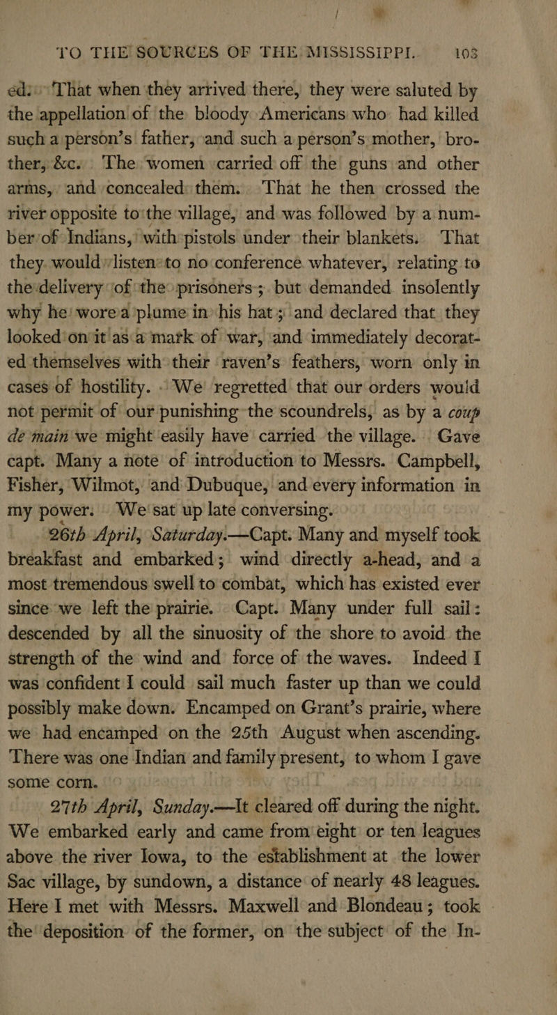 TO THE! SOURCES OF THE MISSISSIPPI. 103 édi'That when ‘they arrived there, they were saluted by the appellation’ of ‘the bloody Americans who: had killed such a person’s father, and such a person’s mother, bro- ther, &amp;c. ‘The women ‘carried off the guns and other arms, and concealed: them. That he then crossed the river opposite to'the village, and was followed by a num- ber of Indians,’ with:pistols under their blankets. That they. would listensto no conference. whatever, relating to the:delivery of ‘the prisoners-;. but demanded. insolently why he! wore’a plume in» his hat; and declared that they looked'onit asa mark of war, ‘and immediately decorat- ed themselves with their raven’s feathers, worn only in cases of hostility. - We’ regretted that our orders would not permit of our punishing-the scoundrels, as by a coup de main we might easily have carried the village. Gave capt. Many a note of introduction to Messrs. Campbell, Fisher, Wilmot, ‘and Dubuque, and Sissi information in my power. Wei'sat up late conversing. 26th April, Saturday.—Capt. Many and myself took breakfast and embarked; wind directly a-head, and a most tremendous swell to cetadbats which has existed ever since we left the prairie. Capt. Many under full sail : descended by all the sinuosity of the shore to avoid the strength of the wind and force of the waves. Indeed I was confident I could sail much faster up than we could possibly make down. Encamped on Grant’s prairie, where we had encamped on the 25th August when ascending. There was one Indian and family present; /to whom I gave some corn. 27th April, Sunday.—tt cleared off during the night. We embarked early and came from eight or ten leagues above the river Iowa, to the establishment at the lower Sac village, by sundown, a distance of nearly 48 leagues. Here I met with Messrs. Maxwell and Blondeau; took - the’ deposition of the former, on the subject: of the In-