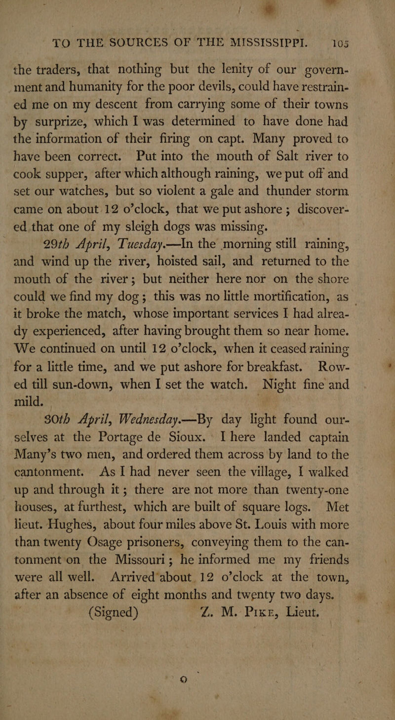 ; TO THE SOURCES OF THE MISSISSIPPI. 105 the traders, that nothing but the lenity of our govern- ment and humanity for the poor devils, could have restrain- ed me on my descent from carrying some of their towns by surprize, which I was determined to have done had the information of their firing on capt. Many proved to have been correct. Put into the mouth of Salt river to cook supper, after which although raining, we put off and set our watches, but so violent a gale and thunder storm came on about 12 o’clock, that we put ashore ; discover- ed that one of my sleigh dogs was missing. 29th April, Tuesday.—In the morning still raining, and wind up the river, hoisted sail, and returned to the mouth of the river; but neither here nor on the shore could we find my dog; this was no little mortification, as _ it broke the match, whose important services I had alrea- dy experienced, after having brought them so near home. We continued on until 12 o’clock, when it ceased raining for a little time, and we put ashore for breakfast. Row- ed till sun-down, when I set the watch. Night fine and mild. ¢ | 30th April, Wednesday.—By day light found our- selves at the Portage de Sioux. I here landed captain Many’s two men, and ordered them across by land to the cantonment. As I had never seen the village, I walked up and through it; there are not more than twenty-one houses, at furthest, which are built of square logs. Met lieut. Hughes, about four miles above St. Louis with more than twenty Osage prisoners, conveying them to the can- tonment on the Missouri; he informed me my friends were all well. Arrived’about 12 o’clock at the town, after an absence of eight months and twenty two days.