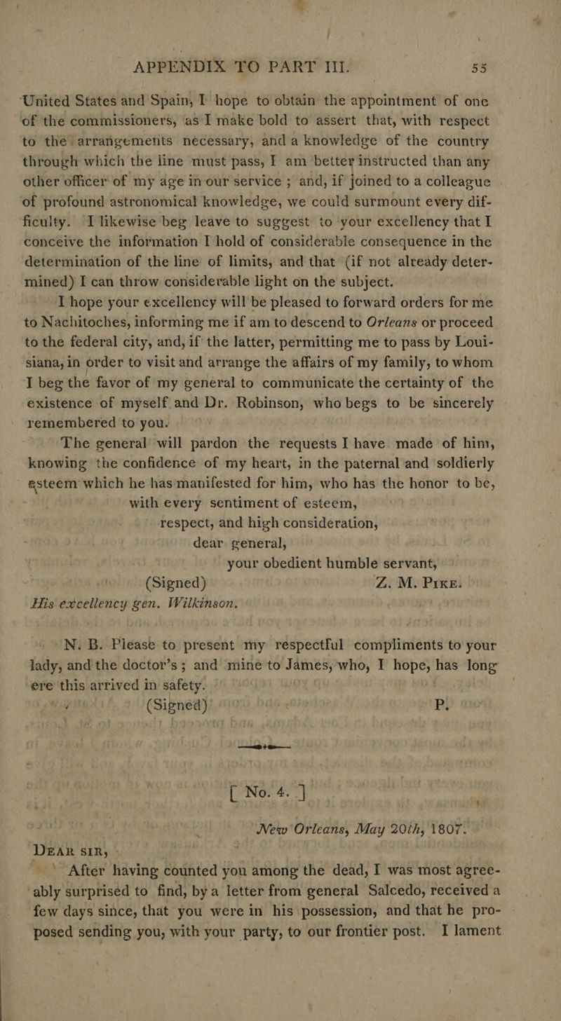 ‘United States and Spain, I hope to obtain the appointment of one of the commissioners, as I make bold to assert that, with respect to the arrangements necessary, and a knowledge of the country through which the line must pass, I am better instructed than any other officer of my age in our service ; and, if joined to a colleague of profound astronomical knowledge, we could surmount every dif- ficulty. I likewise beg leave to suggest to ‘your excellency that I conceive the information I hold of considerable consequence in the determination of the line of limits, and that (if not already deter- mined) I can throw considerable light on the subject. I hope your excellency will be pleased to forward orders for me to Nachitoches, informing me if am to descend to Orleans or proceed to the federal city, and, if the latter, permitting me to pass by Loui- siana, in order to visit and arrange the affairs of my family, to whom I beg the favor of my general to communicate the certainty of the existence of myself.and Dr. Robinson, who begs to be sincerely remembered to you. The general will pardon the requests I have made of him, knowing the confidence of my heart, in the paternal and soldierly @steem which he has manifested for him, who has the honor to be, with every sentiment of esteem, respect, and high consideration, dear general, your obedient humble servant, (Signed) Z. M. PIKE. His excellency gen. Wilkinson. N. B. Please to present my respectful compliments to your lady, and the doctor’s ; and mine to James, who, I pooh? has ae ere this arrived in safety. Wp i (Signed) : P. [ No. 4. ip New Orleans, May wide 1807. DEAR SIR, - ’ After having counted you among the dead, I was most agree- ‘ably surprised to find, bya letter from general Salcedo, received a few days since, that you were in his possession, and that he pro- posed sending you, with your party, to our frontier post. I lament