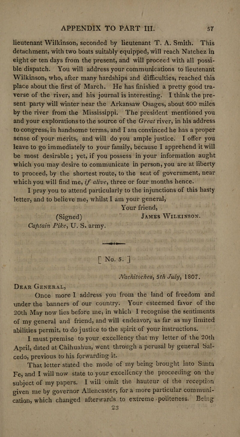 lieutenant Wilkinson, seconded by lieutenant T. A. Smith. This detachment, with two boats suitably equipped, will reach Natchez in eight or ten days from the present, and will proceed with all possi- ble dispatch. You will address your communications to lieutenant Wilkinson, who, after many hardships and difficulties, reached this place about the first of March. He has finished a pretty good tra- verse of the river, and his journal is interesting. I think the pre- sent party will winter near the Arkansaw Osages, about 600 miles by the river from the Mississippi. The president mentioned you and your explorations to the source of the Great river, in his address to congress, in handsome terms, and I am convinced he has a proper sense of your merits, and will do you ample justice. I offer you leave to go immediately to your family, because I apprehend it will be most desirable; yet, if you possess in your information aught which you may desire to communicate in person, you are at liberty to proceed, by the shortest route, to the seat of government, near which you will find me, 7f alive, three or four months hence. I pray you to attend particularly to the injunctions of this hasty letter, and to believe me, whilst I am your general, Your friend, . James WILKINSON. ‘ (Signed) Captain Pike, U.S. army. [ No. 3. | i i vi: 5th July, 1807. Dear GENERAL, Once more 1 address you from the land of freedom atid under the banners of our country. Your esteemed favor of the 20th May now lies before me, in which I recognise the sentiments of my general and friend, and will endeavor, as far as my limited abilities permit, to do justice to the spirit of your instructions. I must premise to your excellency that my letter of the 20th April, dated at Chihuahua, went through a perusal by ae Sal- cedo, previous to his forwarding it. That letter stated the mode of my being brought into Santa Fe, and I will now state to your excelicncy the proceeding on the subject of my papers. I will omit the hauteur of the reception given me by governor Allencaster, for a more particular communi- cation, which changed afterwards to extreme -politeness. Being 235