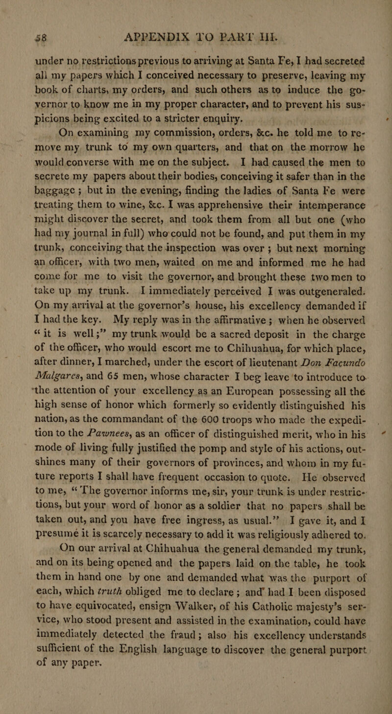 under no restrictions previous to arriving at Santa Fe, I had secreted all my papers which I conceived necessary to preserve, leaving my book of charts, my orders, and such others asto induce the go- vernor to. know me in my proper character, and to prevent his sus- picions being excited to a stricter enquiry. On examining my commission, orders, &amp;c. he told me to re- move my trunk to my own quarters, and that on the morrow he would.converse with me on the subject. I had caused the men to secrete my papers about their bodies, conceiving it safer than in the baggage ; but in the evening, finding the ladies of Santa Fe were treating them to wine, &amp;c. I was apprehensive their intemperance might discover the secret, and took them from all but one (who had my journal in full) whe could not be found, and put them in my trunk, conceiving that the inspection was over ; but next morning an officer, with two men, waited on me and informed me he had coine for me to visit the governor, and brought these two men to take up my trunk. I immediately perceived I was outgeneraled. On my arrival at the governor’s house, his excellency demanded if I hadthe key. My reply was in the affirmative ; when he observed “it is well;” my trunk would be a sacred deposit in the charge of the officer, who would escort me to Chihuahua, for which place, after dinner, I marched, under the escort of lieutenant Don Facundo Malgares, and 65 men, whose character I beg leave ‘to introduce to ‘the attention of your excellency as an European possessing all the high sense of honor which formerly so evidently distinguished his nation, as the commandant of the 600 troops who made the expedi- tion to the Pawnees, as an officer of distinguished merit, who in his mode of living fully justified the pomp and style of his actions, out- shines many of their governors of provinces, and whom in my fu- ture reports I shall have frequent occasion to quote. He observed to me, “ The governor informs me, sir, your trunk is under restric- tions, but your word of honor asa soldier that no papers shall be taken out, and you have free ingress, as usual.’ I gave it, and I presume it is scarcely necessary to add it was religiously adhered to. On our arrival at Chihuahua the general demanded my trunk, _and on its being opened and the papers laid on the table, he took them in hand one by one and demanded what was the purport of each, which ¢ruth obliged me to declare ; and’ had I been disposed to have equivocated, ensign Walker, of his Catholic majesty’s ser- vice, who stood present and assisted in the examination, could have immediately detected the fraud; also his excellency understands sufficient of the English language to discover the general purport of any paper.