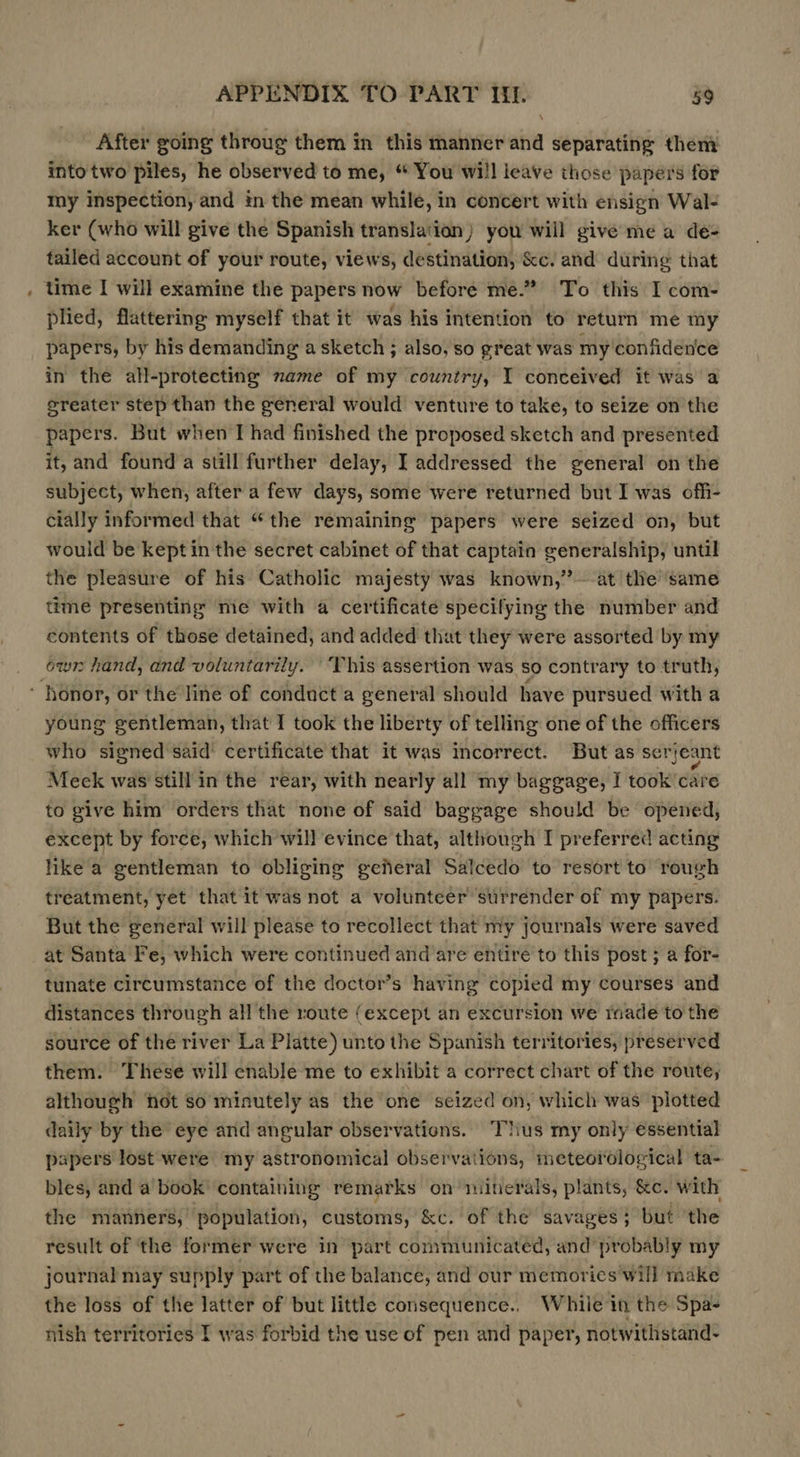 - After going throug them in this manner and separating them into two piles, he observed to me, “ You will ieave those papers for my inspection, and in the mean while, in concert with ensign Wal- ker (who will give the Spanish translation) you will give me a de- tailed account of your route, views, destination, &amp;c. and during that time I will examine the papers now before me.” To this I com- plied, flattering myself that it was his intention to return me my papers, by his demanding a sketch ; also, so great was my confidence in the all-protecting name of my country, I conceived it was a sreater step than the general would venture to take, to seize on the papers. But when I had finished the proposed sketch and presented it, and found a still further delay, I addressed the general on the subject, when, after a few days, some were returned but I was ofh- cially informed that “the remaining papers were seized on, but would be kept in the secret cabinet of that captain generalship, until the pleasure of his Catholic majesty was known,” ~-at the same time presenting me with a certificate specifying the number and contents of those detained, and added that they were assorted by my own hand, and voluntarily. ‘This assertion was so contrary to truth, ‘ honor, or the line of conduct a general should have pursued with a young gentleman, that I took the liberty of telling one of the officers who signed said’ certificate that it was incorrect. But as serjeant Meek was still in the rear, with nearly all my baggage, I took care to give him orders that none of said baggage should be opened, except by force, which will evince that, although I preferred acting like a gentleman to obliging general Salcedo to resort to rough treatment, yet that it was not a volunteer surrender of my papers. But the general will please to recollect that my journals were saved at Santa Fe, which were continued and are entire to this post ; a for- tunate circumstance of the doctor’s having copied my courses and distances through all the route (except an excursion we rade to the source of the river La Platte) unto the Spanish territories, preserved them. These will enable me to exhibit a correct chart of the route, although fot so minutely as the one seized on, which was plotted daily by the eye and angular observations. ‘Thus my only essential bles, and a book containing remarks on minerals, plants, &amp;c. with the manners, population, customs, &amp;c. of the savages; but ‘the result of the former were in part communicated, and probably my journal may supply part of the balance, and our memories'will make the loss of the latter of but little consequence., While in the Spa- nish territories I was forbid the use of pen and paper, notwithstand-
