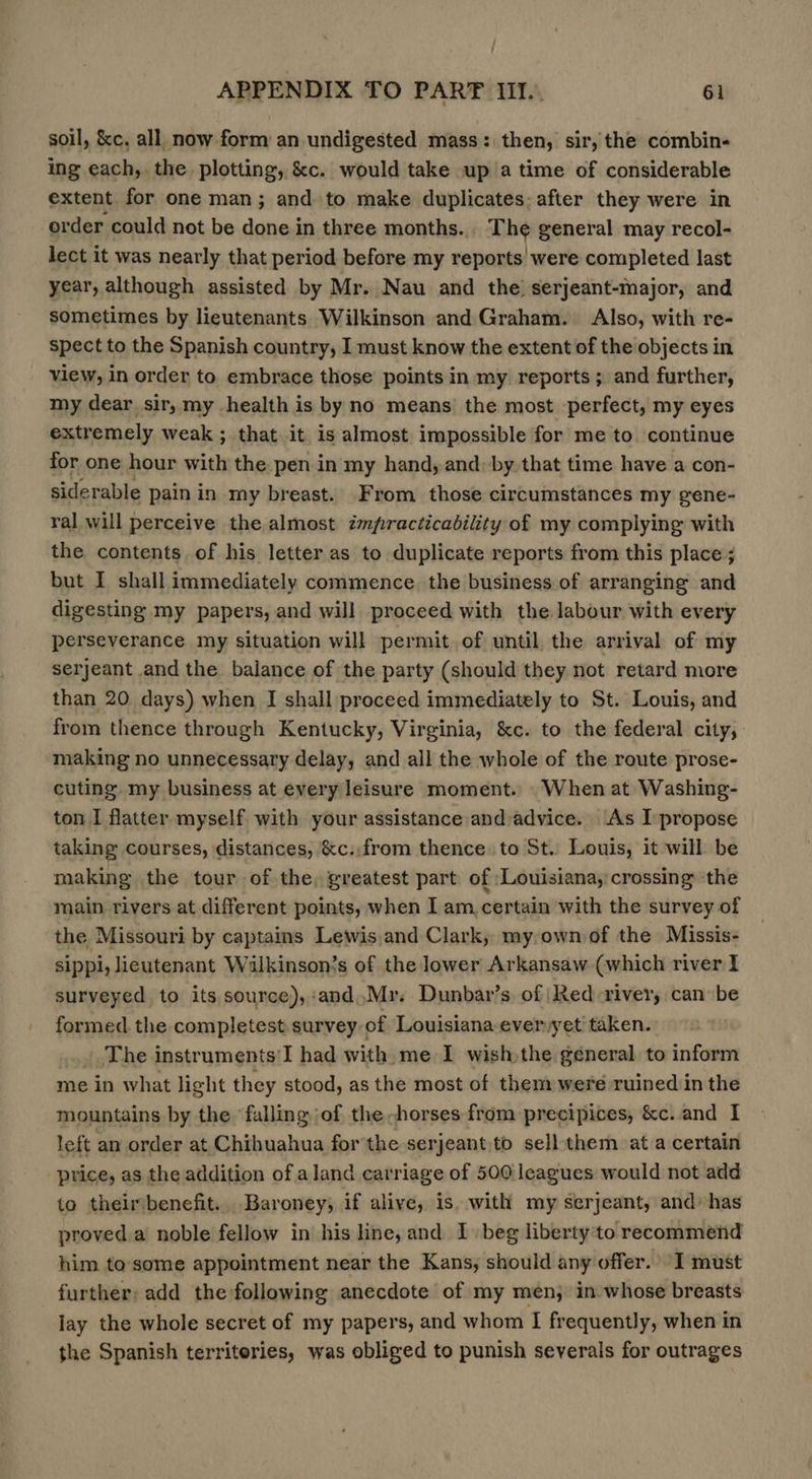 soil, &amp;c, all now form an undigested mass: then, sir, the combin- ing each, the plotting, &amp;c. would take up atime of considerable extent for one man; and to make duplicates: after they were in order could not be done in three months... The general may recol- lect it was nearly that period before my reports’ were completed last year, although assisted by Mr. Nau and the) serjeant-major, and sometimes by lieutenants Wilkinson and Graham. Also, with re- spect to the Spanish country, I must know the extent of the objects in view, in order to embrace those points in my reports; and further, my dear sir, my health is by no means’ the most perfect, my eyes extremely weak ; that it is almost impossible for me to continue for one hour with the pen in my hand, and: by that time have a con- siderable pain in my breast. From those circumstances my gene- ral will perceive the almost impracticability of my complying with the contents of his letter as to duplicate reports from this place ; but I shall immediately commence. the business of arranging and digesting my papers, and will proceed with the labour with every perseverance my situation will permit of until the arrival of my serjeant and the balance of the party (should they not retard more than 20 days) when I shall proceed immediately to St. Louis, and from thence through Kentucky, Virginia, &amp;c. to the federal city, making no unnecessary delay, and all the whole of the route prose- cuting my business at every leisure moment. When at Washing- ton I flatter myself with your assistance and:advice. As I propose taking courses, distances, &amp;c.,from thence to St. Louis, it will be making the tour of the, greatest part of ‘Louisiana, crossing the main rivers at different points, when I am. certain with the survey of the Missouri by captains Lewis,and Clark, my: ownof the Missis- sippi, lieutenant Wilkinson’s of the lower Arkansaw (which river I surveyed to its source),:and,Mr. Dunbar’s of Red river, can be formed. the completest survey of Louisiana everyet taken. The instruments'I had with me I wish the géneral to inform me in what light they stood, as the most of them: were ruined iin the mountains by the ‘falling of the -horses from precipices, &amp;c. and I left an order at Chihuahua for the serjeant,to sell them at a certain price, as the addition of aland carriage of 500 leagues would not add to theirbenefit.. Baroney, if alive, is. with my serjeant, and: has proved.a noble fellow in his line, and 1 beg liberty'to recommend him to some appointment near the Kans, should any offer. I must further; add the following anecdote of my men, in whose breasts lay the whole secret of my papers, and whom I frequently, when in the Spanish territeries, was obliged to punish severals for outrages