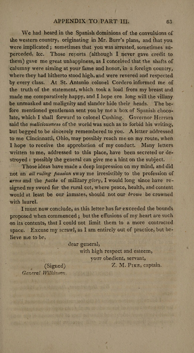 We had heard in the Spanish dominions of the convulsions of the western country, originating in Mr. Burr’s plans, and that you were implicated ; sometimes that you was arrested, sometimes su- ‘perceded, &amp;c. Those reports (although I never gave credit to them) gave me great unhappiness, as I conceived that the shafts of calumny were aiming at your fame and honor, in a foreign country, where they had hitherto stood high, and were revered and respected by every class, At St. Antonio colonel Cordero informed me of the truth of the statement, which took a load from my breast and made me comparatively happy, and I hope ere long will the villany be unmasked and malignity and slander hide their heads. The be- fore mentioned gentleman sent you by me a box of Spanish choco- late, which I shall forward to colonel Cushing. Governor Herrara said the maliciousness of the world was such as to forbid his writing, but begged to be sincerely remembered to you. A letter addressed to me Cincinnatti, Ohio, may possibly reach me on my route, when I hope to receive the approbation of my conduct. Many letters - written to me, addressed to this place, have been secreted or de- stroyed : possibly the general can give me a hint on the subject. Those ideas have made a deep impression on my mind, and did not an all ruling frassion sway me irresistibly to the profession of arms and the faths of military glory, I would long since have re- signed my sword for the rural cot, where peace, health, and content would at least be our inmates, should not our drows be crowned with laurel. I must now conclude, as this letter has far exceeded the bounds proposed when commenced ; but the effusions of my heart are such on its contents, that I could not limit them to a more contracted space. Excuse my scrawl, as I am entirely out of practice, but be- lieve nie to be, dear general, with high respect and esteem, | your obedient, servant, (Signed) Z. M. Pixg, captain. General Wilkinson. .