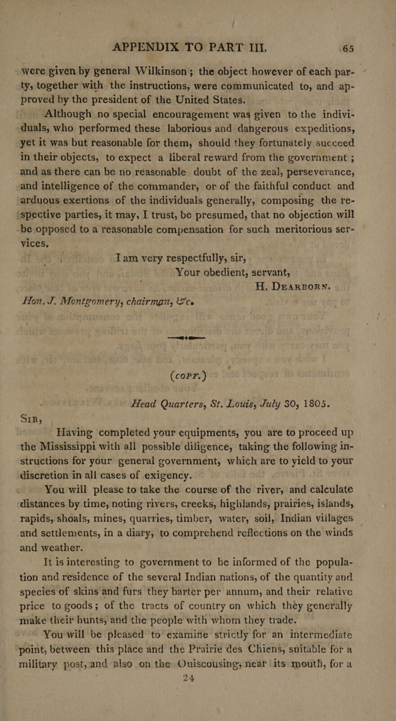 were given by general Wilkinson; the object however of each par- ty, together with the instructions, were communicated to, and ap- proved by the president of the United States. _ Although no special encouragement was given to the indivi- duals, who performed these laborious and dangerous expeditions, yet it was but reasonable for them, should they fortunately succeed in their objects, to expect a liberal reward from the government ; and as there can be no reasonable doubt of the zeal, perseverance, and intelligence of the commander, or of the faithful conduct and arduous exertions of the individuals generally, composing the re- (spective parties, it may, I trust, be presumed, that no objection will be opposed to a reasonable compensation for such meritorious ser- vices, pt Tam very respectfully, sir, Your obedient, servant, . H. Dearsory. fon, J. Montgomery, chairman, cs ae + Gree. (copr.) Head Quarters, St. Louis, July 30, 1805. SIR, ‘Having completed your equipments, you are to proceed up the Mississippi with all possible diligence, taking the following in- structions for your general government, which are to yield to your discretion in all cases of exigency. You will please to take the course of the river, and calculate ‘distances by time, noting rivers, creeks, highlands, prairies, islands, rapids, shoals, mines, quarries, timber, water, soil, Indian viilages and settlements, in a diary, to comprehend reflections on the winds and weather. It is interesting to government to be informed of the popula- tion and residence of the several Indian nations, of the quantity and species of skins and furs they barter per annum, and their relative price to goods; of the tracts of country on which they generally make their hunts, and the people with whom they trade. You will be pleased to examine strictly for an intermediate ‘point, between this place and the Prairie des Chiens, suitable for a military post, and also on the Ouiscousing; near its mouth, for a 24