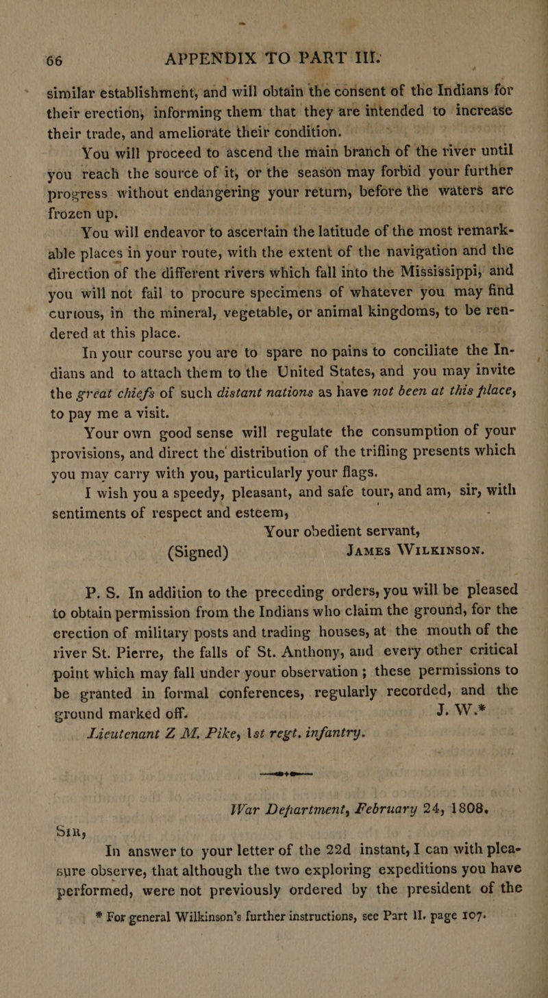 similar establishment, and will obtain thé consent of the Indians for their erection, informing them that they are intended to meiereare their trade, and ameliorate their condition. You will proceed to ascend the main branch of the river until you reach the source of it, or the season may forbid your further progress without endangering your return, before the waters are frozen up. ‘ You will endeavor to ascertain the latitude of the most remark- able places in your route, with the extent of the navigation and the direction of the different rivers which fall into the Mississippi, and you will not fail to procure specimens of whatever you may find curtous, in the mineral, vegetable, or animal kingdoms, to be ren- dered at this place. In your course you are to spare no pains to conciliate the In- dians and to attach them to the United States, and you may invite the great chiefs of such distant nations as have not been at this filace, to pay me a visit. Your own good sense will regulate the consumption of your provisions, and direct the distribution of the trifling presents which you may carry with you, particularly your flags. I wish you a speedy, pleasant, and safe tour, and am, sir, with sentiments of respect and esteem, Your obedient servant, (Signed) James WILKINSON. P. S. In addition to the preceding orders, you will be pleased to obtain permission from the Indians who claim the ground, for the erection of military posts and trading houses, at the mouth of the river St. Pierre, the falls of St. Anthony, and every other critical point which may fall under your observation; these permissions to be granted in formal conferences, regularly recorded, and the eround marked off. J. W.* Lieutenant Z M, Pike, \st regt, infantry. &gt; Qa War Department, February 24, 1808, Sin, In answer to your letter of the 22d instant, I can with plea- sure observe, that although the two exploring expeditions you have performed, were not previously ordered by the president of the * For general Wilkinson’s further instructions, see Part I. page 107-