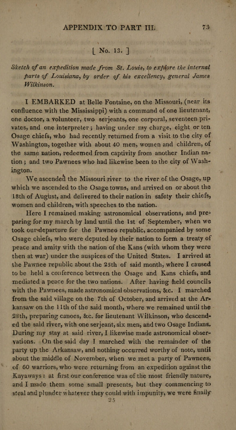 [ No. 13. } Sketch ofan expedition made from St, Louis, to exfilore the internal farts of Louisiana, by order of his excellency, general James Wilkinson. I EMBARKED at Belle Fontaine, on the Missouri, (near its confluence with the Mississippi) with a command of one lieutenant, one doctor, a volunteer, two serjeants, one corporal, seventeen pri- vates, and one interpreter; having under nvy charge, eight or ten Osage chiefs, who had recently returned from a visit to the city of Washington, together with about 40 men, women and children, of the same nation, redeemed from captivity from another Indian na- tion; and two Pawnees who had likewise been to the city of Wash- ington. We ascended the Missouri river to the river of the Osage, up which we ascended to the Osage towns, and arrived on or about the 18th of August, and delivered to their nation in safety their chiefs, women and children, with speeches to the nation. Here I remained making astronomical observations, and pre- paring for my march by land until the Ist of September, when we took ourdeparture for the Pawnee republic, accompanied by some Osage chiefs, who were deputed by their nation to form a treaty of peace and amity with the nation of the Kans (with whom they were then at war) under the auspices of the United States. I arrived at the Pawnee republic about the 25th of said month, where I caused to be held a conference between the Osage and Kans chiefs, and mediated a peace for the two nations. After having held councils with the Pawnees, made astronomical observations, &amp;c. I marched from the said village on the 7th of October, and arrived at the Are 28th, preparing canoes, &amp;c. for lieutenant Wilkinson, who descend= ed the said river, with one serjeant, six men, and two Osage Indians. During my stay at said river, I likewise made astronomical obser- yations. On the said day I marched with the remainder of the party up the Arkansaw, and nothing occurred worthy of note, until about the middle of November, when we meta party of Pawnees, of 60 warriors, who were returning from an expedition against the Kayaways: at first our conference was of the most friendly nature, and I made them some small presents, but they commencing to steal and plunder whatever they could with impunity, we were finally 25