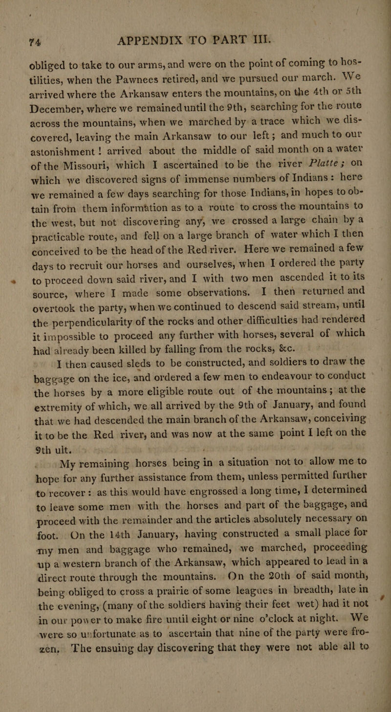 obliged to take to our arms, and were on the point of coming to hos- tilities, when the Pawnees retired, and we pursued our march. We arrived where the Arkansaw enters the mountains, on the 4th or 5th December, where we remained until the 9th, searching for the route across the mountains, when we marched by a trace which we dis- covered, leaving the main Arkansaw to our left ; and much to our astonishment ! arrived about the middle of said month on a water of the Missouri, which I ascertained to be the river Platte; on which we discovered signs of immense numbers of Indians: here we remained a few days searching for those Indians, in hopes to ob- tain from them information as to a route to cross the mountains to the west, but not discovering any, we crossed a large chain by a practicable route, and fell on a large branch of water which I then conceived to be the head of the Redriver. Here we remained a few days to recruit our horses and ourselves, when I ordered the party to proceed down said river, and I with two men ascended it to its source, where I made some observations. I then returned and overtook the party, when we continued to descend said stream, until the perpendicularity of the rocks and other difficulties had rendered it impossible to proceed any further with horses, several of which had already been killed by falling from the rocks, &amp;c. | I then caused sleds to be constructed, and soldiers to draw the bageage on the ice, and ordered a few men to endeavour to conduct the horses by a more eligible route out of the mountains; at the extremity of which, we all arrived by the 9th of January, and found that we had descended the main branch of the Arkansaw, conceiving it to be the Red river, and was now at the same point I left on the 9th ult. : My remaining horses being in a situation not to allow me to hope for any further assistance from them, unless permitted further to recover: as this would have engrossed a long time, I determined to leave some men with the horses and part of the baggage, and proceed with the remainder and the articles absolutely necessary on foot. On the 14th January, having constructed a small place for my men and baggage who remained, we marched, proceeding up a western branch of the Arkansaw, which appeared to lead in a direct route through the mountains. On the 20th of said month, being obliged to cross a prairie of some leagues in breadth, late in in our power to make fire until eight or nine o’clock at night. We were so unfortunate as to ascertain that nine of the party were fro- zen, The ensuing day discoyering that they were not able all to