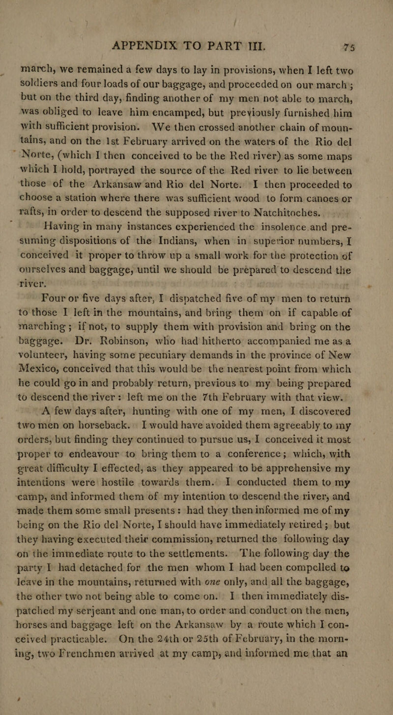 march, we remained a few days to lay in provisions, when I left two soldiers and four loads of our baggage, and proceeded on our march; but on the third day, finding another of my men not able to march, was obliged to leave him encamped, but previously furnished him with sufficient provision. We then crossed another chain of moun- tains, and on the Ist February arrived on the waters of the Rio del Norte, (which I then conceived to be the Red river) as some maps which I hold, portrayed the source of the Red river to lie between those of the Arkansaw and Rio del Norte. I then proceeded to choose a station where there was sufficient wood to form canoes or rafts, in order to descend the supposed river to Natchitoches. Having in many instances experienced the insolence.and pre- suming dispositions of the Indians, when in superior numbers, I conceived it proper to throw up a small work for the protection of ourselves and baggage, until we should be prepared to descend the river. . Four or five days after, I dispatched five of my men to return to those I left in the mountains, and bring them on if capable of marching; if not, to supply them with provision and bring on the baggage. Dr. Robinson, who had hitherto accompanied me asa volunteer, having some pecuniary demands in the province of New Mexico, conceived that this would be the nearest point from which he could go in and probably return, previous to my being prepared to descend the river: left me on the 7th February with that view. A few days after, hunting with one of my men, I discovered two men on horseback. I would have avoided them agreeably to my orders, but finding they continued to pursue us, I conceived it most proper to endeavour to bring them to a conference; which, with great difficulty I effected, as they appeared to be apprehensive my intentions were hostile towards them. I conducted them to my ‘camp, and informed them of my intention to descend the river, and made them some small presents: had they then informed me of my being on the Rio del Norte, I should have immediately retired ;, but they having executed their commission, returned the following day on the immediate route to the settlements. The following day the party I had detached for the men whom I had been compelled to leave in the mountains, returned with ove only, and all the baggage, the other two not being able to come on. I then immediately dis- patched my serjeant and one man, to order and conduct on the men, horses and baggage left on the Arkansaw by a route which I con- ceived practicable. On the 24th or 25th of February, in the morn- ing, two Frenchmen arrived at my camp, and informed me that an