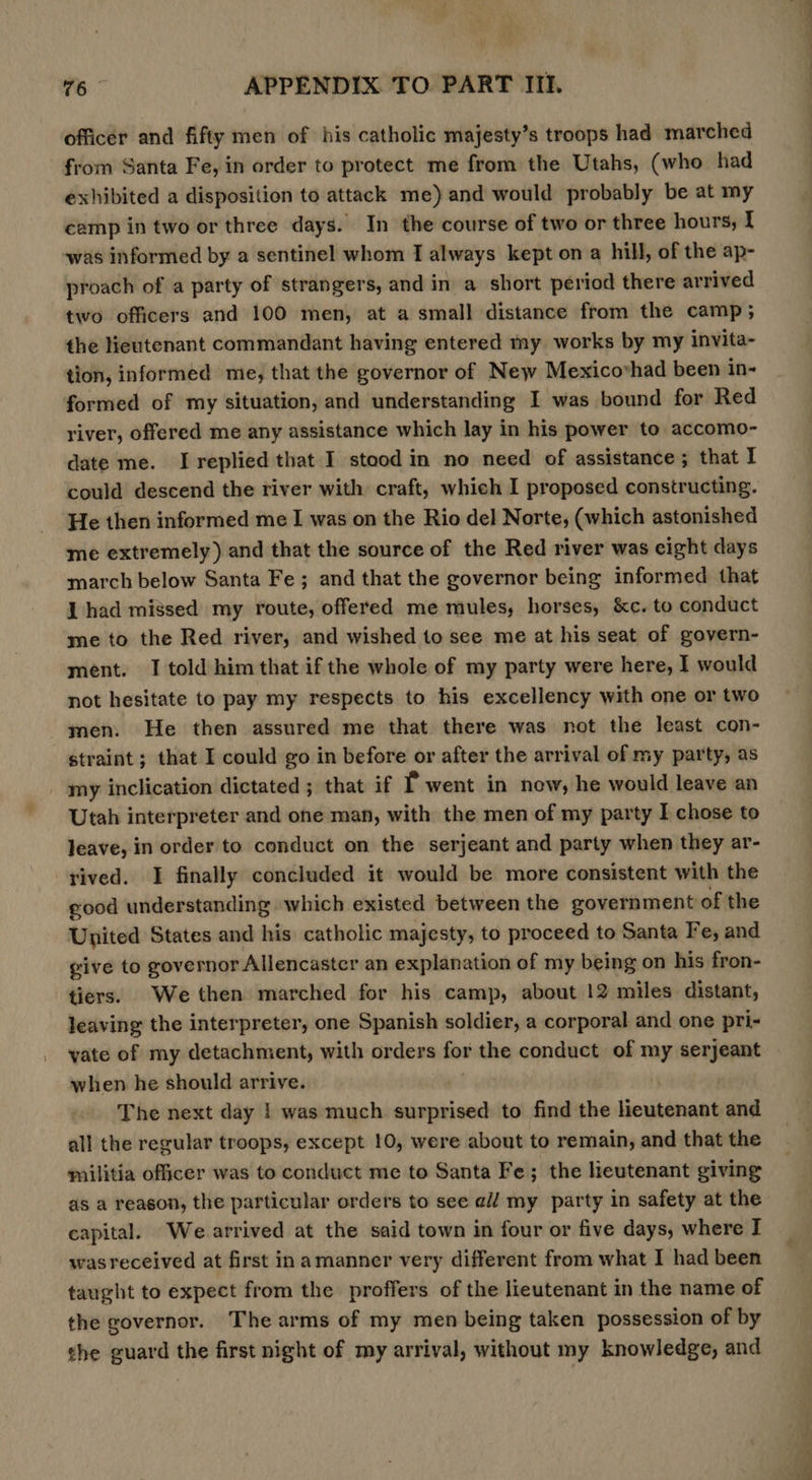 officer and fifty men of his catholic majesty’s troops had marched from Santa Fe, in order to protect me from the Utahs, (who had exhibited a disposition to attack me) and would probably be at my camp in two or three days. In the course of two or three hours, I was informed by a sentinel whom I always kept on a hill, of the ap- proach of a party of strangers, and in a short period there arrived two officers and 100 men, at a small distance from the camp; the Heutenant commandant having entered my works by my invita- tion, informed me, that the governor of New Mexicovhad been in- formed of my situation, and understanding I was bound for Red river, offered me any assistance which lay in his power to accomo- date me. I replied that I stood in no need of assistance; that I could descend the river with craft, which I proposed constructing. He then informed me I was on the Rio del Norte, (which astonished me extremely) and that the source of the Red river was cight days march below Santa Fe ; and that the governor being informed that I had missed my route, offered me mules, horses, &amp;c. to conduct me to the Red river, and wished to see me at his seat of govern- ment. I told him that if the whole of my party were here, I would not hesitate to pay my respects to his excellency with one or two men. He then assured me that there was not the least con- straint ; that I could go in before or after the arrival of my party, as _ my inclication dictated ; that if f went in now, he would leave an Utah interpreter and one man, with the men of my party I chose to Jeave, in order to conduct on the serjeant and party when they ar- rived. I finally concluded it would be more consistent with the good understanding which existed between the government of the United States and his catholic majesty, to proceed to Santa Fe, and give to governor Allencaster an explanation of my being on his fron- tiers. We then marched for his camp, about 12 miles distant, leaving the interpreter, one Spanish soldier, a corporal and one pri- vate of my detachment, with orders fos the conduct of my serjeant when he should arrive. The next day | was much surprised to find the lieutenant and all the regular troops, except 10, were about to remain, and that the militia officer was to conduct me to Santa Fe; the lieutenant giving as a reason, the particular orders to see all my party in safety at the capital. We arrived at the said town in four or five days, where J wasreceived at first inamanner very different from what I had been taught to expect from the proffers of the lieutenant in the name of the governor. The arms of my men being taken possession of by the guard the first night of my arrival, without my knowledge, and ee. ? , we a i &gt; |