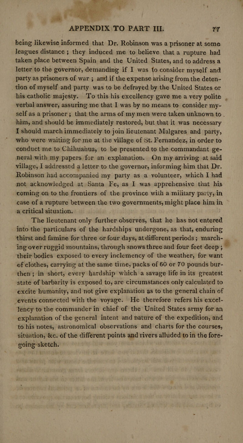 »  2 ie APPENDIX TO PART IIL. wy being likewise informed that Dr. Robinson was a prisoner at some leagues distance; they induced me to believe that a rupture had taken place between Spain and the United States, and to address a letter to the governor, demanding if I was to consider myself and party as prisoners of war ; and if the expense arising from the deten- _ tion of myself and party was to be defrayed by the United States or his catholic majesty. To this his excellency gave me a very polite verbal answer, assuring me that I was by no means to consider my- him, and should be immediately restored, but that it was necessary I should march immediately to join lieutenant Malgares and party, who were waiting for me at the village of st. Fernandez, in order to conduct me to Chihuahua, to be presented to the commandant ge- neral with my papers for an explanation. On my arriving at said village, I addressed _a letter to the governor, informing him that Dr. Robinson had accompanied my party as a volunteer, which I had not acknowledged at Santa Fe, as I was apprehensive that his coming on to the frontiers of the province with a military party, in case of a rupture between the two governments, might place him in a critical situation. The lieutenant only further observes, that he has not entered into the particulars of the hardships undergone, as that, enduring thirst and famine for three or four days, at different periods ; march- ing over ruggid mountains, through snows three and four feet deep ; their bodies exposed to every inclemency of the weather, for want of clothes, carrying at the same time, packs of 60 or 70 pounds bur- then; in short, every hardship which a savage life in its greatest state of barbarity is exposed to, are circumstances only calculated to excite humanity, and not give explanation as to the general chain of events connected with the voyage. He therefore refers his excel- tency to the commander in chief of the United States army for an explanation of the general intent and nature of the expedition, and to his notes, astronomical observations and charts for the courses, situation, &amp;c. of the different points and rivers alluded to in the fore- -woing-sketch.