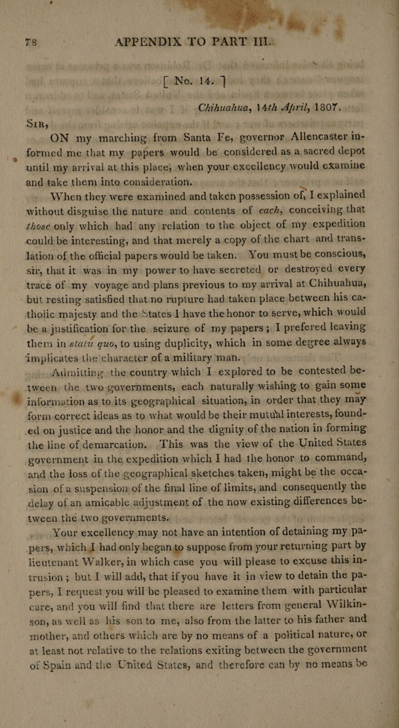  78 ; APPENDIX TO PART iI. Ne. 14. hi Chita, Ath brit 1807. SER, ON my marching pan Santa Fe, pouernon Allengaliael in- formed me that my papers. would be’ considered as a sacred depot until my arrival at this place; when your enaniaiebunls examine and take them inte consideration. - , When they were examined and taken possession of, I explained without disguise the nature and contents of each, conceiving that these only which had any relation to the object of my expedition could be interesting, and that merely a copy of the chart and trans- lation of the official papers would be taken. You must be conscious, sir, that it was in my power to have secreted or destroyed every trace of my voyage and plans previous to my arrival at Chihuahua, but resting satisfied that no rupture had taken place between his ca- tholic majesty and the States 1 have the honor to serve, which would be a justification for the seizure of my papers; I prefered leaving implicates the’ character of a military man. Admitting the country-which I. explored to be contested be- _ tween the two governments, each naturally wishing to gain some information as to.its geographical situation, in order that they may form-correct ideas as to what would be their mutual interests, found- -ed_on justice and the honor and the dignity of the nation in forming the line of demarcation. This was the view of the United States goyernment in the expedition which I had the honor to command, -and the loss of the geographical sketches taken, might be the occa- sion of a suspension of the final line of limits, and consequently the delay of an amicable adjustment of the now existing differences be- tween the two governments. | . Your excellency may not have an intention of detaining my pa- pers, which I had only began to suppose from your returning part by lieutenant Walker, in which case you will please to excuse this in- trusion ; but I will add, that if you have it in view to detain the pa- pers, I request you will be pleased to examine them with particular care, and you will find that there are letters from general Wilkin- son, as well as his son to me, also from the latter to his father and mother, and others which are by no means of a political nature, or at least not relative to the relations exiting between the government of Spain and the United States, and therefore can by no means be