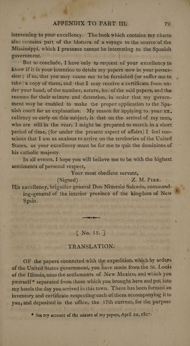 - interesting to your excellency. The book which contains my charts also contains part of the blotters of a voyage to the source of the Mississippi, which I presume cannot be interesting to the Spanish government. But to conclude, I have only to request of your excellency to know if it is your intention to detain my papers now in your posses- take) a copy of them, and that I may receive a certificate from un- der your hand, of the number, nature, &amp;c. of the said papers, and the reasons for their seizure and detention, in order that my govern- ment may be enabled to make the proper application to the Spa- nish court for an explanation. My reason for applying to your ex. cellency so early on this subject, is that on the arrival of my men, who are stillin the rear, I might be prepared to march ina short period of time, (for under the present aspect of affairs) I feel con- scious that I am as anxious to arrive on the territories of the United States, as your excellency must be forme to quit the dominions of his catholic majesty. | | : In all events, I hope you will believe me to be with the highest sentiments of personal respect, | ‘Your most obedient servant, (Signed) . Z. M. Pree. His excellency, brigadier general Don Nimesio Salcedo, command- ing-general of the interior province of the kingdom of New Spain. ey Ge [ No. 15. ] TRANSLATION: OF the papers connected with the expedition, which by erders of the United States government, you have made from the St. Louis of the Illinois, unto the settlements of New Mexico, and which you yourself * separated from those which you brought here and put into my hands the day you arrived in this town. There has been formed an inventory and certificate respecting’each of them accompanying it to you, and deposited in the office, the 17th current, for the purpose ! # See my account of the scizure of my papers, April rst, 1807. Vv he : ‘