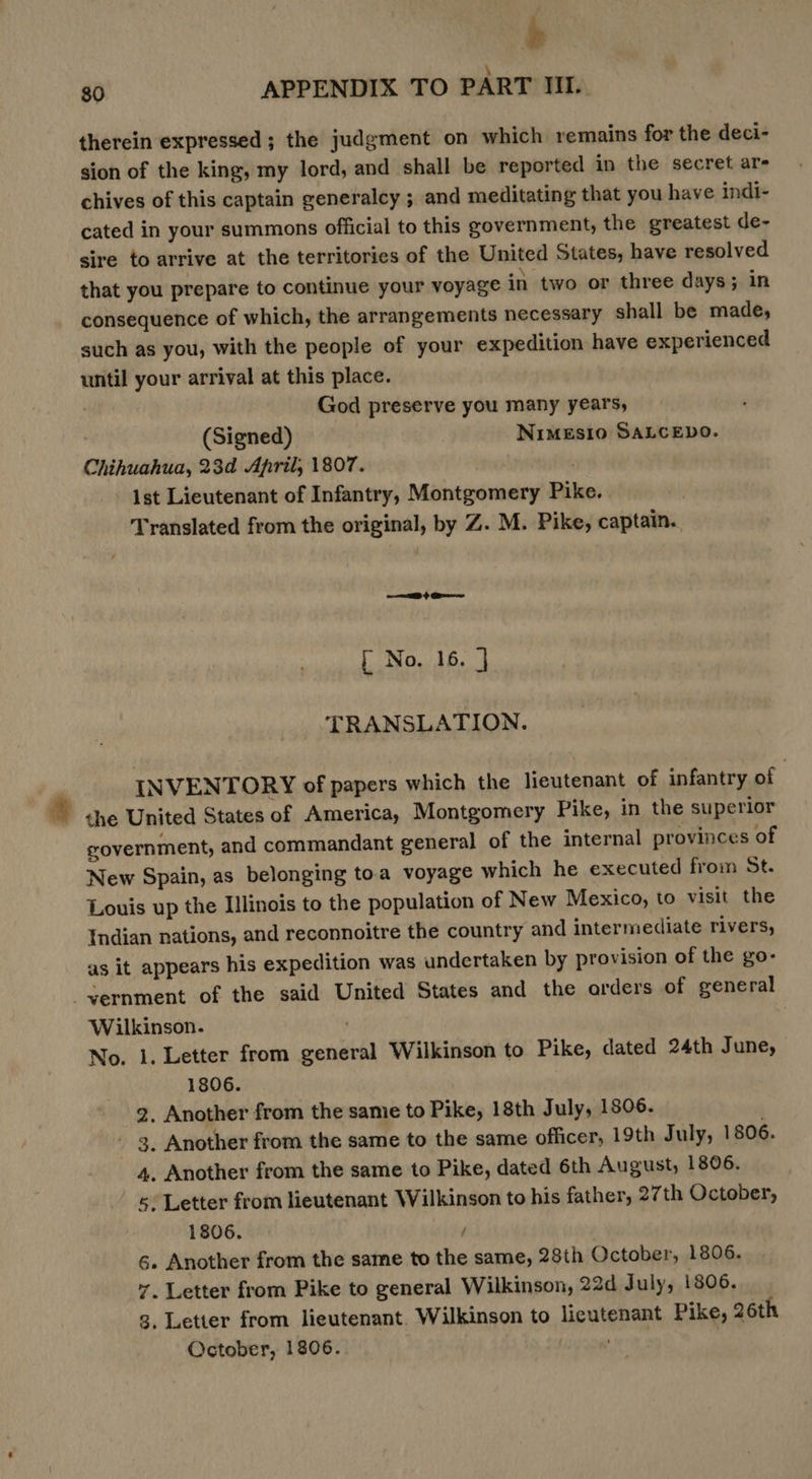 therein expressed; the judgment on which remains for the deci- sion of the king, my lord, and shall be reported in the secret ar- chives of this captain generalcy ; and meditating that you have indi- cated in your summons official to this government, the greatest de- sire to arrive at the territories of the United States, have resolved that you prepare to continue your voyage in two or three days; in consequence of which, the arrangements necessary shall be made, such as you, with the people of your expedition have experienced until your arrival at this place. God preserve you many years, (Signed) NiMESIO SALCEDO. Chihuahua, 23d April, 1807. ist Lieutenant of Infantry, Montgomery Pike. Translated from the original, by Z. M. Pike, captain. = EB } G@bnes [ No. 16. } TRANSLATION. INVENTORY of papers which the lieutenant of infantry of che United States of America, Montgomery Pike, in the superior government, and commandant general of the internal provinces of New Spain, as belonging toa voyage which he executed from St. Louis up the Illinois to the population of New Mexico, to visit the Indian nations, and reconnoitre the country and intermediate rivers, as it appears his expedition was undertaken by provision of the go- ernment of the said United States and the arders of general Wilkinson. | No. 1. Letter from general Wilkinson to Pike, dated 24th June, 1806. 2, Another from the same to Pike, 18th July, 1806. - 3. Another from the same to the same officer, 19th July, 1806. 4. Another from the same to Pike, dated 6th August, 1806. «. Letter from lieutenant Wilkinson to his father, 27th October, 1806. } 6. Another from the same to the same, 28th October, 1806. 7. Letter from Pike to general Wilkinson, 22d July, 1806. , Letter from lieutenant. Wilkinson to lieutenant Pike, 26th October, 1806.