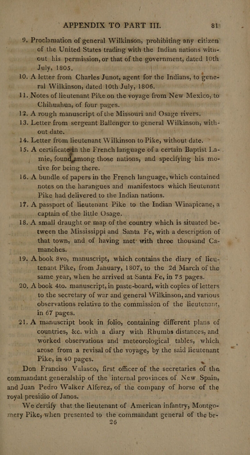 9. Proclamation of general Wilkinson, prohibiting any citizen’ _ of the United States trading with the Indian nations witin- out his permission, or that of the government, dated 10th July, 1805, | mon 10. A letter from Charles Junot, agent for the — to gene- ral Wilkinson, dated 10th July, 1806. 11. Notes of lieutenant Pike on the voyage from New Mexico, to Chihuahua, of four pages. 12. A rough manuscript of the Missouri and Osage rivers. 13. Letter from sergeant ace gigts to general Pea a with- . out date. ' 14. Letter from leutenant Wilkinson to Pike, without date. ~ 15. A certificatetin the French language of a certain Baptist La- , mie, found,among those nations, and specifying his mo- tive for being there. 16. A bundle of papers in the French language, which contained notes on the harangues and manifestoes which lieutenant Pike had delivered to the Indian nations. 17. A passport of lieutenant Pike to the Indian Winapicane, a captain of the little Osage. 18. .A small draught or map of the country which is situated be- tween the Mississippi and Santa Fe, with a description of . that town, and of having met: with three thousand Ca- . manches. 19. A book 8vo, manuscript, which contains the diary Ag lieu- tenant Pike, from January, 1807, to the 2d March of the same year, when he arrived at Santa Fe, in 75 pages. 20, A book 4to. manuscript, in paste-board, with copies of letters to the secretary of war and general Wilkinson, and various observations relative to the commission of the pedtensnt, in 67 pages. 21. A manuscript book in folio, containing different plans of countries, &amp;c. with a diary with Rhumbs distances, and worked observations and meteorological tables, which arose from a revisal of the voyage, by the said lieutenant Pike, in 40 pages. mh Don Franciso Valasco, first officer of the secretaries of the - We certify that the lieutenant of Ambriog infantry, Montgo- 26