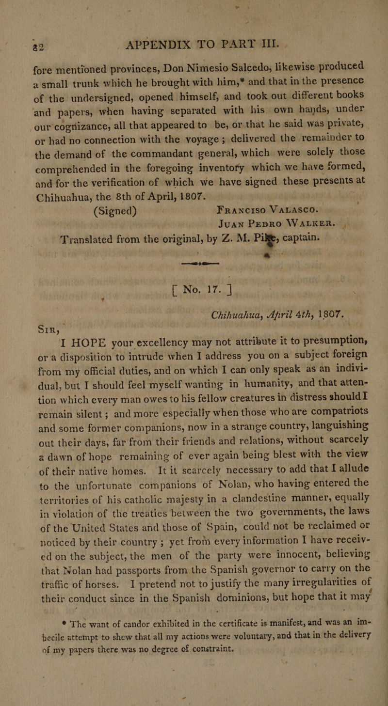 a“ 32 APPENDIX TO PART IIL. fore mentioned provinces, Don Nimesio Salcedo, likewise produced a small trunk which he brought with him,* and that in the presence of the undersigned, opened himself, and took out different books and papers; when having separated with his own hands, under our cognizance, all that appeared to be, or that he said was private, _ or had no connection with the voyage; delivered the remainder to the demand of the commandant general, which were solely those comprehended in the foregoing inventory which we have formed, and for the verification of which we have signed these presents at Chihuahua, the 8th of April, 1807. (Signed) | Franciso VALASCO. Juan Pepro WALKER. , Translated from the original, by Z. M. Pil; captain. : [ No, 17. 1 Chihuahua, April 4th, 1807. Sir,  I HOPE your excellency may not attribute it to presumption, or a disposition to intrude when I address you ona subject foreign from my official duties, and on which I can only speak as an indivi- dual, but I should feel myself wanting in humanity, and that atten- tion which every man owes to his fellow creatures in distress shouldI remain silent ; and more especially when those who are compatriots and some former companions, now in a strange country, languishing out their days, far from their friends and relations, without scarcely a dawn of hope remaining of ever again being blest with the view of their native homes. It it scarcely necessary to add that I allude to the unfortunate companions of Nolan, who having entered the territories of his cathclic majesty in a clandestine manner, equally in violation of the treaties between the two governments, the laws of the United States and those of Spain, could not be reclaimed or noticed by their country ; yet from every information I have recelv- ed on the subject, the men of the party were innocent, believing that Wolan had passports from the Spanish poverhor to carry on the traffic of horses. I pretend not to justify the many irregularities of their conduct since in the Spanish dominions, but hope that it may, * The want of candor exhibited in the certificate is manifest, and was an im- becile attempt to shew that all my actions were voluntary, and that in the delivery of my papers there was no degree of constraint.