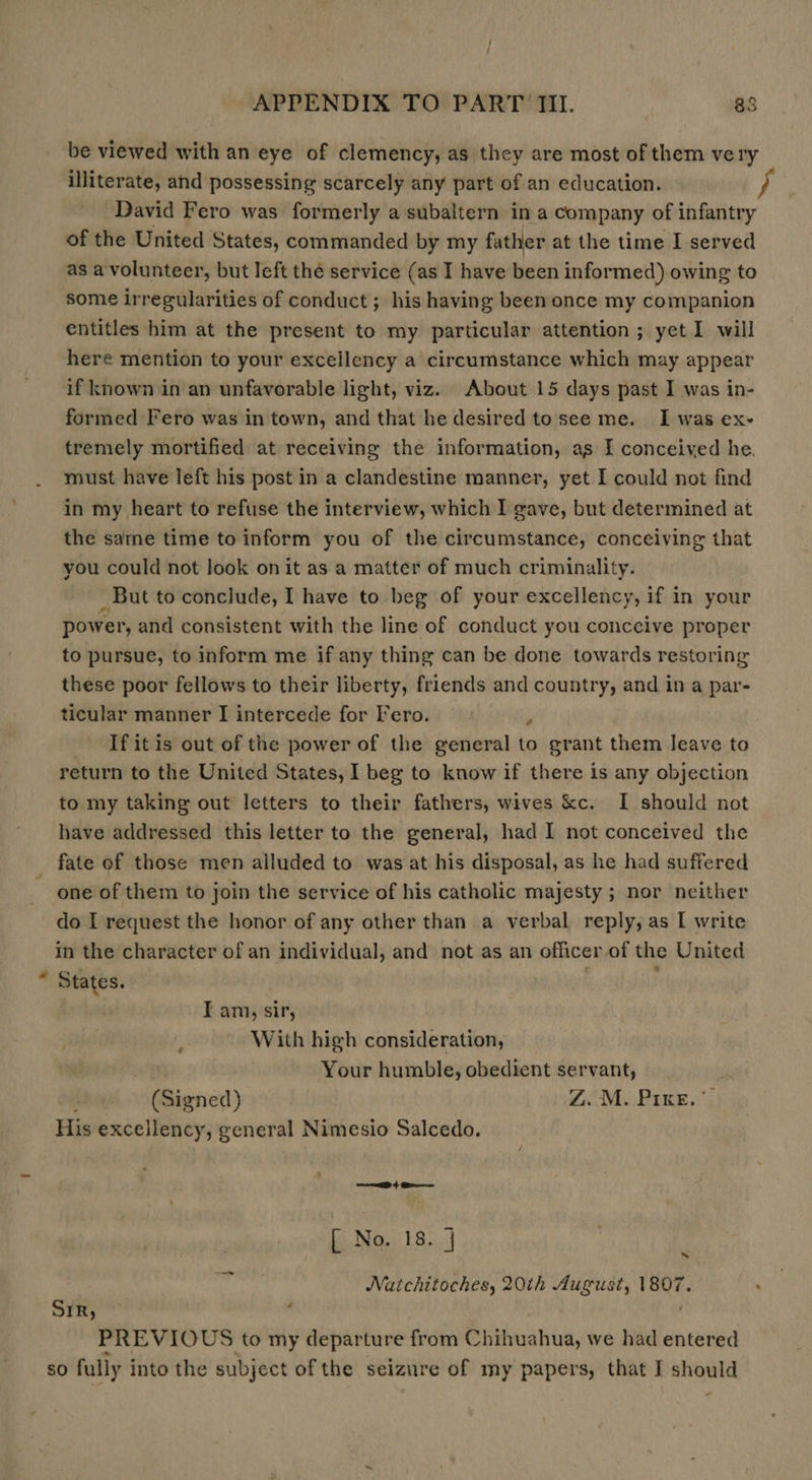 be viewed with an eye of clemency, as they are most of them very illiterate, and possessing scarcely any part of an education. } David Fero was formerly a subaltern in a company of infantry of the United States, commanded by my father at the time I served as a'volunteer, but left the service (as I have been informed) owing to some irregularities of conduct; his having been once my companion entitles him at the present to my particular attention ; yet I will here mention to your excellency a circumstance which may appear if known in an unfavorable light, viz. About 15 days past I was in- formed Fero was in town, and that he desired tosee me. I was ex- tremely mortified at receiving the information, as I conceived he. must have left his post in a clandestine manner, yet I could not find in my heart to refuse the interview, which I gave, but determined at the same time to inform you of the circumstance, conceiving that you could not look on it as a matter of much criminality. _ But to conclude, I have to beg of your excellency, if in your power, and consistent with the line of conduct you conceive proper to pursue, to inform me if any thing can be done towards restoring these poor fellows to their liberty, friends and country, and in a par- ticular manner I intercede for Fro.  _ Ifitis out of the power of the general to grant them leave to return to the United States, I beg to know if there is any objection to my taking out letters to their fathers, wives kc. I should not have addressed this letter to the general, had I not conceived the fate of those men alluded to was at his disposal, as he had suffered ~ one of them to join the service of his catholic majesty ; nor neither do I request the honor of any other than a verbal reply, as I write in the character of an individual, and not as an officer of the United “ States. 3 I am, sir, With high consideration, Your humble, obedient servant, (Signed) CAM Rixe sy His excellency, general Nimesio Salcedo. rere 4 Ger [ No. 18. j Natchitoches, 20th August, 1807. ~ é PREVIOUS to my departure from Chihuahua, we had entered so fully into the subject of the seizure of my papers, that I should SYR)