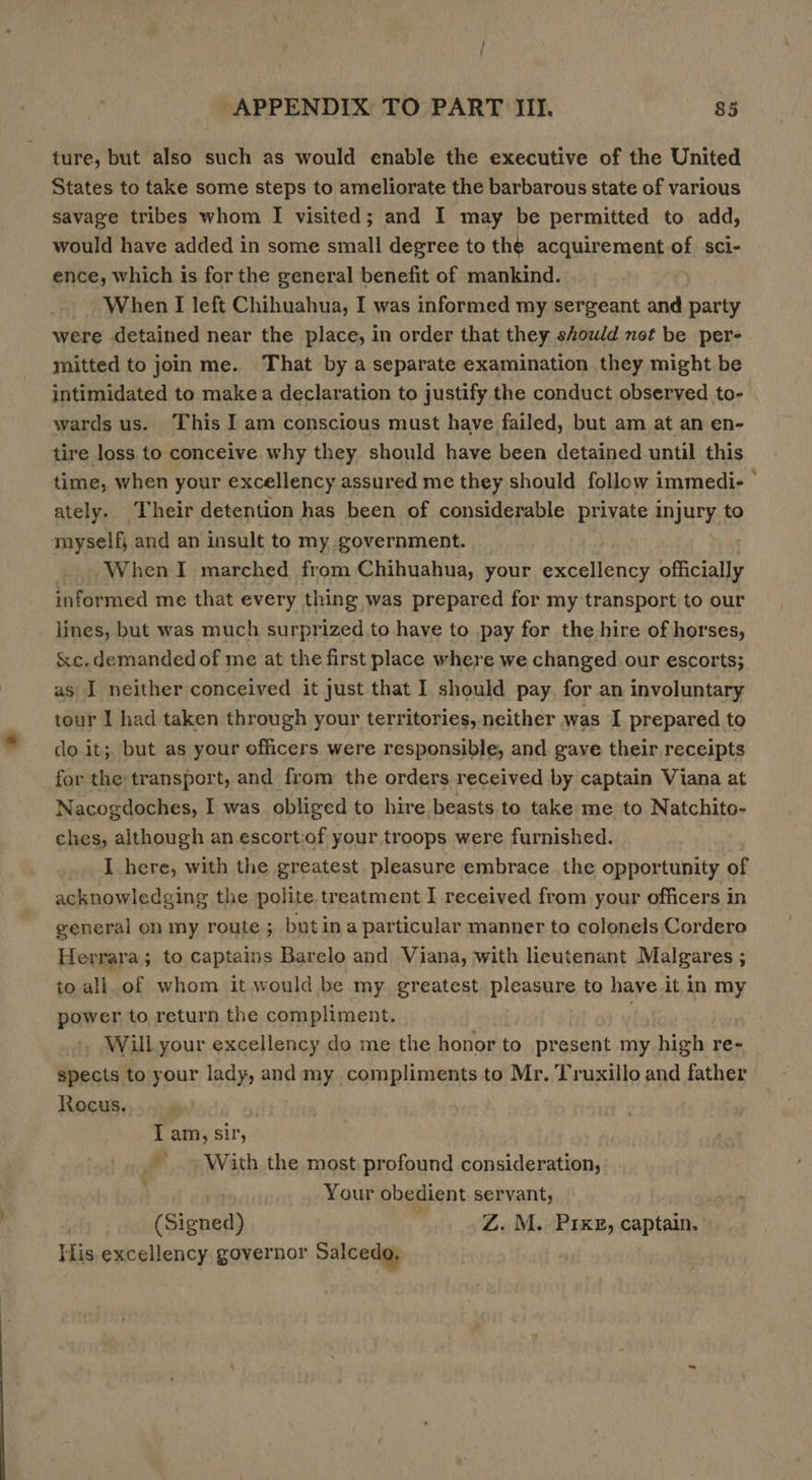 ture, but also such as would enable the executive of the United States to take some steps to ameliorate the barbarous state of various savage tribes whom I visited; and I may be permitted to add, would have added in some small degree to the acquirement of sci- ence, which is for the general benefit of mankind. When I left Chihuahua, I was informed my sergeant and party were detained near the place, in order that they should not be per- mitted to join me. That by a separate examination they might be intimidated to make a declaration to justify the conduct observed to- wards us. This I am conscious must have failed, but am at an en- tire loss to conceive why they. should have been detained until this time, when your excellency assured me they should follow immedi- © ately. Their detention has been of considerable priate injury to myself, and an insult to my government. WhenI marched from Chihuahua, your Peeatace officially informed me that every thing was prepared for my transport to our lines, but was much surprized.to have to pay for the hire of horses, &amp;c. demanded of me at the first place where we changed our escorts; as I neither conceived it just that I should pay for an involuntary tour I had taken through your territories, neither was I prepared to do it; but as your officers were responsible, and gaye their receipts for the transport, and from the orders received by captain Viana at Nacogdoches, I was obliged to hire beasts to take me to Natchito- ches, although an escort:of your troops were furnished. I here, with the greatest. pleasure embrace the opportunity of acknowledging the polite treatment I received from your officers in general on my route ; butina particular manner to colonels Cordero Herrara; to captains Barelo and Viana, with heutenant Malgares ; to all of whom it would be my greatest pleasure to have it in my power to return the compliment. +, Will your excellency do me the honor to present my high re~ spects to your lady, and my compliments to Mr. Truxillo and father Rocus. I am, sir, ~ With the most profound consideration, Your obedient servant, (Signed) Z. M. P1IxeE, captain. His excellency governor Salcedo.