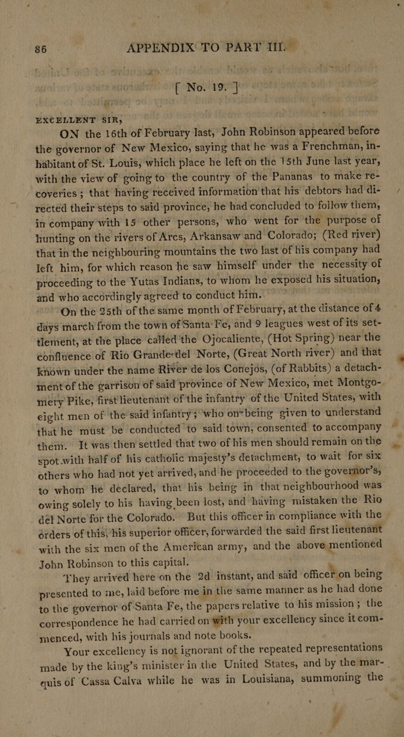 [ No. 19. ] a EXCELLENT SIR} ON the 16th of February last, John Robinson appeared before the governor of New Mexico, saying that he was a Frenchman, in- habitant of St. Louis, which place he left on the 15th June last year, with the view of going to the country of the Pananas to make re- coveries ; that having received information that his debtors had di- rected their steps to said province, he had concluded to follow them, in company with 15 other persons, who went for ‘the purpose of hunting on the rivers of Arcs, Arkansaw and Colorado; (Red river) that in the neighbouring mountains the two last of his company had left him, for which reason he saw himself under the necessity of proceeding to the Yutas Indians, to whom he exposed his situation, and who accordingly agreed to conduct him. | ‘On the 25th of the same month of February, at the distance of 4 days march from the town of Santa‘ Fe, and 9 leagues west of its set- tleriient, at the place called'the Ojocaliente, (Hot Spring) near the confluence of Rio Grande-del Norte, (Great North river) and that known under the name River de los Conejos, (of Rabbits) a detach- ment of the garrison of said province of New Mexico, met Montgo-. mety Pike, first lieutenant of the infantry of the United States, with eight men of the said infantry 5) who on*being given to understand that he must be conducted to said town, consented to accompany thei. It was then settled that two of his men should remain on the spot.with half of his catholic majesty’s detachment, to wait for six others who had not yet arrived, and he proceeded to the governor's, to whom he declared, that his being in that neighbourhood was: owing solely to his having been lost, and having mistaken the’ Rio _ @él Norte for the Colorado. But this officer in compliance with the dérders of this, his superior officer, forwarded the said first lieutenant with the six men of the American army, and the above mentioned John Robinson to this capital. | They arrived here on the 2d instant, and said officer on being presented to me, laid before me in the same manner as he had done to the governor of Santa Pe, the papers relative to his mission; the correspondence he had carried on with your excellency since it com- menced, with his journals and note books. Your excellency is not ignorant of the repeated representations made by the king’s minister in the United States, and by the mar- _ quis of Cassa Calva while he was in Louisiana, summoning the - &gt; é ‘4