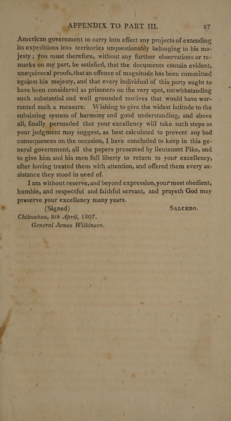 American government to carry into effect any projects of extending its expeditions into territories unquestionably belonging to his ma- jesty ; you must therefore, without any further observations or re- marks on my part, be satisfied, that the documents contain evident, unequivocal proofs, thatan offence of magnitude has been committed against his majesty, and that every individual of this party ought to “have been considered as prisoners on the very spot, notwithstanding such substantial and well grounded motives that would have war- ranted such a measure. Wishing to give the widest latitude to the subsisting system of harmony and good understanding, and above all, finally persuaded that your excellency will take such steps as your judgment may suggest, as best calculated to prevent any bad consequences on the occasion, I have concluded to keep in this ge- ' neral government, all the papers presented by lieutenant Pike, and to give him and his men full liberty to return to your excellency, after having treated them with attention, and offered them every as- sistance they stood in need of. Iam without reserve, and beyond expression, your most obedient, humble, and respectful and faithful servant, and prayeth God may preserve your excellency many years. (Signed) | SALCEDO. Chihuahua, 8th April, 1807. — General James Wilkinson,