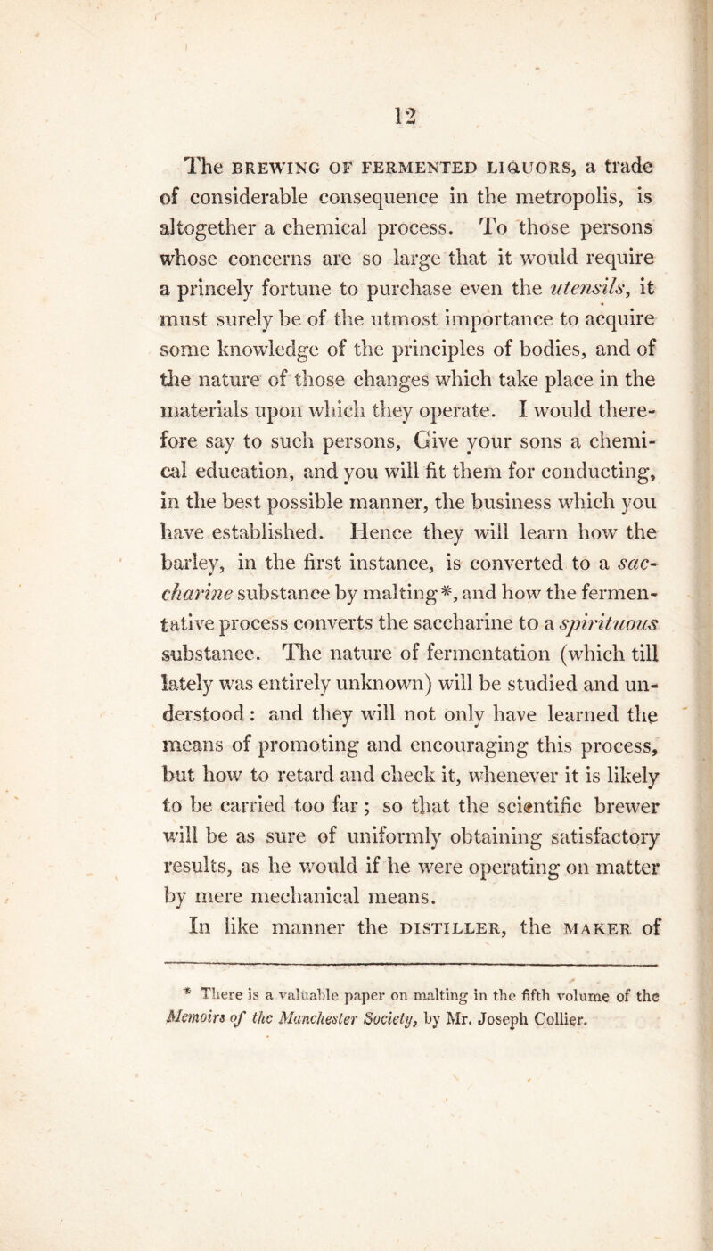 The brewing of fermented ligluors, a trade of considerable consequence in the metropolis, is altogether a chemical process. To those persons whose concerns are so large that it would require a princely fortune to purchase even the utensils, it must surely be of the utmost importance to acquire some knowledge of the principles of bodies, and of the nature of those changes which take place in the materials upon which they operate. I would there¬ fore say to such persons, Give your sons a chemi¬ cal education, and you will ht them for conducting, in the best possible manner, the business which you have established. Hence they will learn how the barley, in the first instance, is converted to a sac¬ charine substance by malting*, and how the fermen¬ tative process converts the saccharine to a spirituous substance. The nature of fermentation (which till lately was entirely unknown) will be studied and un¬ derstood : and they will not only have learned the means of promoting and encouraging this process, but how to retard and check it, whenever it is likely to be carried too far; so that the scientific brewer will be as sure of uniformly obtaining satisfactory results, as he would if he were operating on matter by mere mechanical means. In like manner the distiller, the maker of * There is a valuable paper on malting in the fifth volume of the Memoirs of the Manchester Society, by Mr. Joseph Collier.