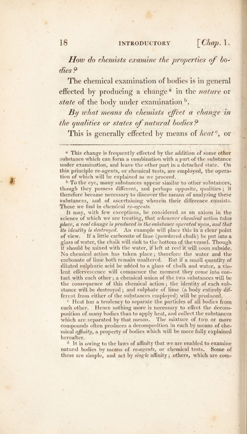 How do chemists examine the properties of bo¬ dies ? The chemical examination of bodies is in general effected by producing a change a in the nature or state of the body under examination b. Bp what means do chemists effect a change in the qualities or states of natural bodies P This is generally effected by means of heatc, or a This change is frequently effected by the addition of some other substance which can form a combination with a part of the substance under examination, and leave the other part in a detached state. On this principle re-agents, or chemical tests, are employed, the opera¬ tion of which will be explained as we proceed. b To the eye, many substances appear similar to other substances, though they possess different, and perhaps opposite, qualities ; it therefore became necessary to discover the means of analysing these substances, and of ascertaining wherein their difference consists. These we find in chemical re-agents. It may, with few exceptions, be considered as an axiom in the science of which we are treating, that whenever chemical action tabes place, a real change is produced in the substance operated upon, and that its identity is destroyed. An example will place this in a clear point of view. If a little carbonate of lime (powdered chalk) be put into a fflass of water, the chalk will sink to the bottom of the vessel. Though it should be mixed with the water, if left at res! it will soon subside. No chemical action has taken place; therefore the water and the carbonate of lime both remain unaltered. But if a small quantity of diluted sulphuric acid be added to a glass of chalk and water, a vio¬ lent effervescence will commence the moment they come into con¬ tact with each other ; a chemical union of the two substances will be the consequence of this chemical action 5 the identity of each sub¬ stance will be destroyed; and sulphate of lime (a body entirely dif¬ ferent from either of the substances employed) will be produced. c Heat has a tendency to separate the particles of all bodies from each other. Hence nothing more is necessary to effect the decom¬ position of many bodies than to apply heat, and collect the substances which are separated by that means. The mixture of two or more compounds often produces a decomposition in each by means of che¬ mical affinity, a property of bodies which will be more fully explained hereafter. d It is owing to the laws of affinity that we are enabled to examine natural bodies by means of re-agents, or chemical tests. Some of these are simple, and act by single affinity; others, which are com-
