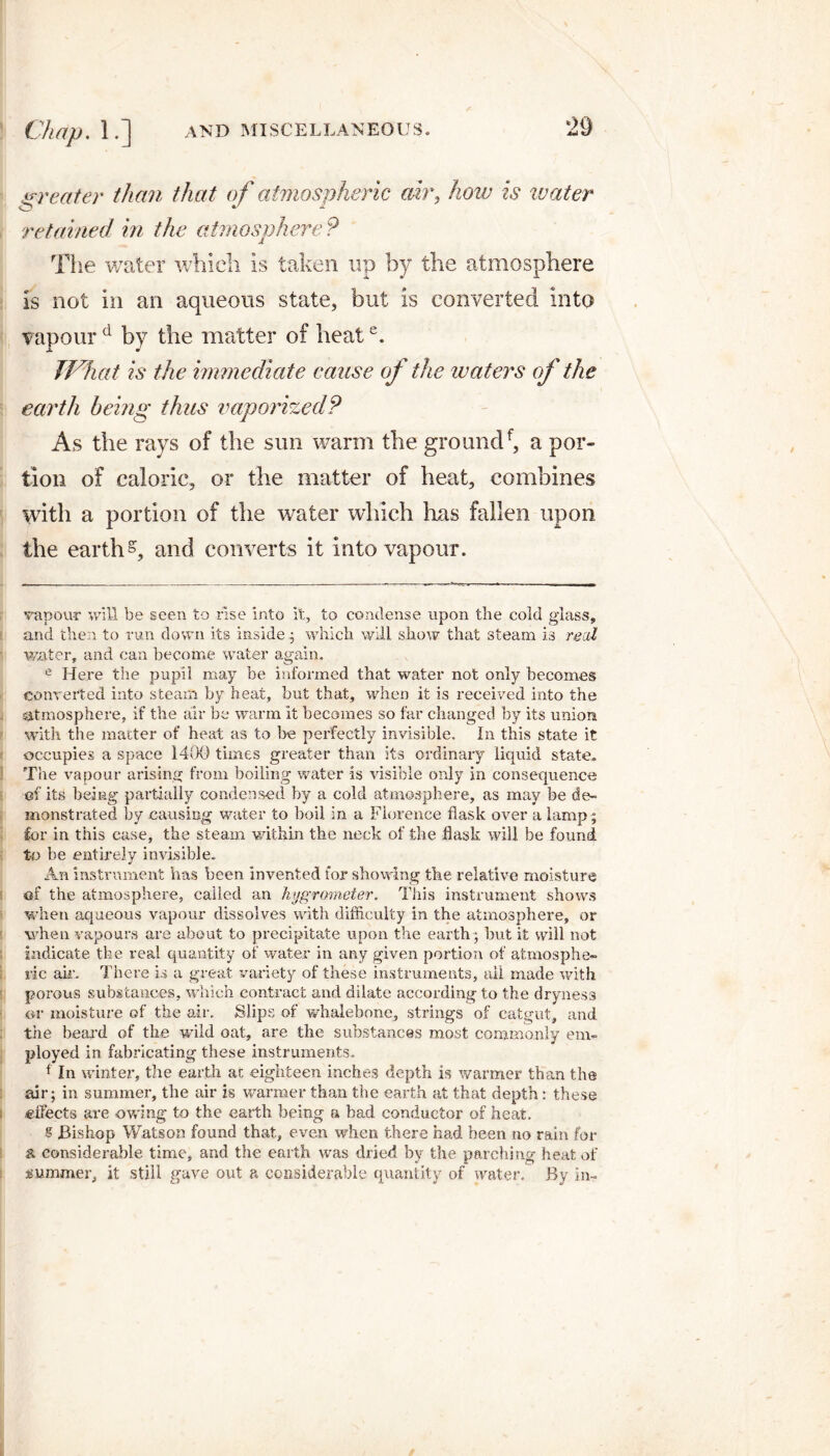 greater than that of atmospheric air, how is water retained in the atmosphere? The water which is taken up by the atmosphere is not in an aqueous state, but is converted into vapour d by the matter of heate. What is the immediate cause of the ivaters of the earth being thus vaporized? As the rays of the sun warm the groundf, a por¬ tion of caloric, or the matter of heat, combines with a portion of the water which has fallen upon the earth5, and converts it into vapour. vapour will be seen to rise into it, to condense upon the cold glass, and then to run down its inside.; which will show that steam is real water, and can become water again. e Here the pupil may be informed that water not only becomes converted into steam by heat, but that, when it is received into the atmosphere, if the air be warm it becomes so far changed by its union with the matter of heat as to be perfectly invisible. In this state it occupies a space 1400 times greater than its ordinary liquid state. The vapour arising from boiling water is visible only in consequence of its being partially condensed by a cold atmosphere, as may be de¬ monstrated by causing water to boil in a Florence flask over a lamp; for in this case, the steam within the neck of the flask will be found to be entirely invisible. An instrument has been invented for showing the relative moisture of the atmosphere, called an hygrometer. This instrument shows when aqueous vapour dissolves with difficulty in the atmosphere, or when vapours are about to precipitate upon the earth ; but it will not indicate the veal quantity of water in any given portion of atmosphe¬ ric ail’. There is a great variety of these instruments, ail made with porous substances, which contract and dilate according to the dryness or moisture of the air. Slips of whalebone, strings of catgut, and the beard of the wild oat, are the substances most commonly em¬ ployed in fabricating these instruments. f In winter, the earth at eighteen inches depth is warmer than the air; in summer, the air is warmer than the earth at that depth: these i effects are owing to the earth being a bad conductor of heat. s Bishop Watson found that, even when there had been no rain for a considerable time, and the earth was dried by the parching heat of summer, it still gave out a considerable quantity of water. By in-