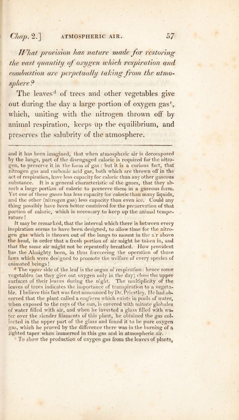 JVhat provision has nature made for restoring the vast quantity of oxygen which respiration and combustion are perpetually taking from the atmo¬ sphere 9 The leaves(l of trees and other vegetables give out during the clay a large portion of oxygen gase, which, uniting with the nitrogen thrown off by animal respiration, keeps up the equilibrium, and preserves the salubrity of the atmosphere. and it has been imagined, that when atmospheric air is decomposed by the lungs, part of the disengaged caloric is required for the nitro¬ gen, to preserve it in the form of gas : but it is a curious fact, that nitrogen gas and carbonic acid gas, both which are thrown off in the act of respiration, have less capacity for caloric than any other gaseous substance. It is a general characteristic of the gases, that they ab¬ sorb a large portion of caloric to preserve them in a gaseous form. Yet one of these gases has less capacity for caloric than many liquids, and the other (nitrogen gas) less capacity than even ice. Could any thing possibly have been better contrived for the preservation of that portion of caloric, which is necessary to keep up the animal temper rature! It may be remarked, that the interval which there is between every inspiration seems to have been designed, to allow time for the nitro¬ gen gas which is thrown out of the lungs to mount in the a'r above the head, in order that a fresh portion of air might be taken in, and that the same air might not be repeatedly breathed. How provident has the Almighty been, in thus foreseeing the operation of those laws which were designed to promote the welfare of every species of animated beings ! d The upper side of the leaf is the organ of respiration: hence some vegetables (as they give out oxygen only in the day) close the upper surfaces of their leaves during the night. The multiplicity of the leaves of trees indicates the importance of transpiration to a vegeta¬ ble. I believe this fact was first announced by Dr, Priestley. lie had ob¬ served that the plant called a conferva which exists in pools of water, when exposed to the rays of the sun, is covered with minute globules of water filled with air, and when he inverted a glass filled with wa. ter over the slender filaments of this plant, he obtained the gas col¬ lected in the upper part of the glass and found it to be pure oxygen gas, which he proved by the difference there was in the burning of a lighted taper when immersed in this gas and in atmospheric air. To show the production of oxygen gas from the leaves of plants^