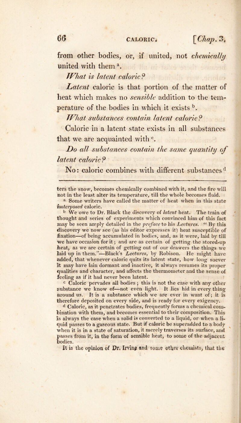 from other bodies, or, if united, not chemically united with thema. What is latent caloric? Latent caloric is that portion of the matter of heat which makes no sensible addition to the tem¬ perature of the bodies in which it exists b. What substances contain latent caloric? Caloric in a latent state exists in all substances that we are acquainted with c. Do all substances contain the same quantity of latent caloric? No: caloric combines with different substancesd ters the snow, becomes chemically combined with it, and the fire will not in the least alter its temperature, till the whole becomes fluid, a Some writers have called the matter of heat when in this state imterposed, caloric. b We owe to Dr. Black the discovexy of latent heat. The train of thought and series of experiments which convinced him of this fact may be seen amply detailed in the preface to his Lectures. “ By this discovery we now see (as his editor expresses it) heat susceptible of fixation—of being accumulated in bodies, and, as it were, laid by till we have occasion for it ; and are as certain of getting the stored-up heat, as we are certain of getting out of our drawers the things we laid up in them.”—Black’s Lectures, by Robison. He might have added, that whenever caloric quits its latent state, how long soever at may have lain dormant and inactive, it always resumes its proper qualities and character, and affects the thermometer and the sense of feeling as if it had never been latent. c Caloric pervades all bodies ; this is not the case with any other substance we know of—not even light. It lies hid in every thing around us. It is a substance which we are ever in want of; it is therefore deposited on every side, and is ready for every exigency. d Caloric, as it penetrates bodies, frequently forms a chemical com¬ bination with them, and becomes essential to their composition. This as always the case when a solid is converted to a liquid, or when a li¬ quid passes to a gaseous state. But if caloric be superadded to a body when it is in a state of saturation, it merely traverses its surface, and passes from it, in the form of sensible heat, to some of the adjacent bodies. It is the opinion of Dr, Irvin? and some other chemists, that the