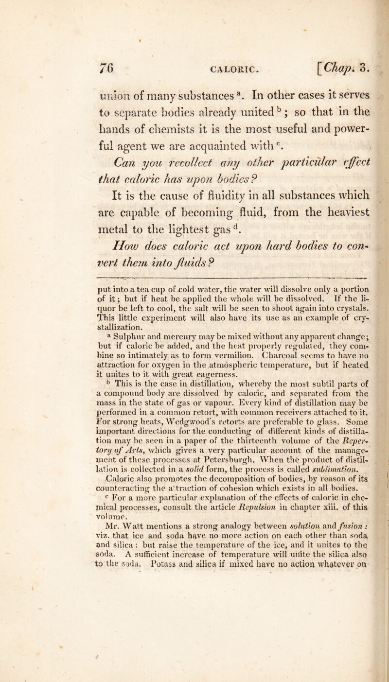 union of many substancesa. In other cases it serves to separate bodies already united b; so that in the hands of chemists it is the most useful and power¬ ful agent we are acquainted withc. Can you recollect any other particular effect that caloric has upon bodies? It is the cause of fluidity in all substances which are capable of becoming fluid, from the heaviest metal to the lightest gasd. How does caloric act upon hard bodies to con- vert them into fluids? put into a tea cup ofxold water, the water will dissolve only a portion of it $ but if heat be applied the whole will be dissolved. If the li¬ quor be left to cool, the salt will be seen to shoot again into crystals. This little experiment will also have its use as an example of cry¬ stallization. a Sulphur and mercury may be mixed without any apparent change; but if caloric be added, and the heat properly regulated, they com¬ bine so intimately as to form vermilion. Charcoal seems to have no attraction for oxygen in the atmospheric temperature, but if heated it unites to it with great eagerness. b This is the case in distillation, whereby the most subtil parts of a compound body are dissolved by caloric, and separated from the mass in the state of gas or vapour. Every kind of distillation may be performed in a common retort, with common receivers attached to it. For strong heats, Wedgwood’s retorts are preferable to glass. Some important directions for the conducting of different kinds of distilla¬ tion may be seen in a paper of the thirteenth volume of the Reper¬ tory of Arts, which gives a very particular account of the manage¬ ment of these processes at Petersburgh. When the product of distil¬ lation is collected in a solid form, the process is called sublimation. Caloric also promotes the decomposition of bodies, by reason of its counteracting the attraction of cohesion which exists in all bodies. c For a more particular explanation of the effects of caloric in che¬ mical processes, consult the article Repulsion in chapter xiii. of this volume. Mr. Watt mentions a strong analogy between solution and fusion : viz. that ice and soda have no more action on each other than soda and silica : but raise the temperature of the ice, and it unites to the soda. A sufficient increase of temperature will unite the silica also to the soda. Potass and silica if mixed have no action whatever on