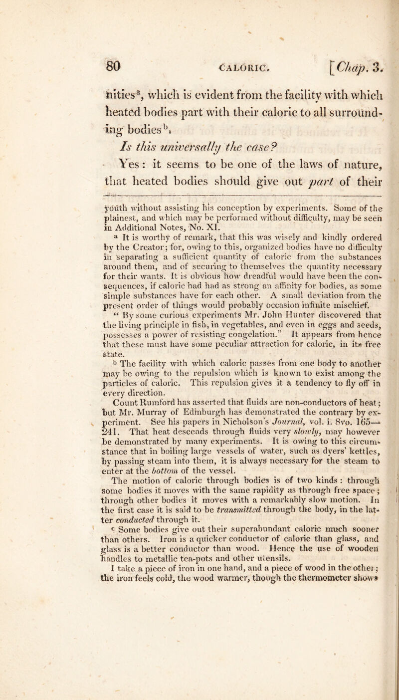 4 iiities% which is evident from the facility with which heated bodies part with their caloric to all surround¬ ing bodies b* Is this universally the case? Yes : it seems to be one of the laws of nature, that heated bodies should give out part of their . r•- youth without assisting his conception by experiments. Some of the plainest, and which may be performed without difficulty, may be seen in Additional Notes, No. XI. a It is worthy of remark, that this was wisely and kindly ordered by the Creator; for, owing to this, organized bodies have no difficulty iii separating a sufficient quantity of caloric from the substances around them, and of securing to themselves the quantity necessary for their wants. It is obvious how dreadful would have been the con¬ sequences, if caloric had had as strong an affinity for bodies, as some simple substances have for each other. A small deviation from the present order of things would probably occasion infinite mischief. “ By some curious experiments Mr. John Hunter discovered that the living principle in fish, in vegetables, and even in eggs and seeds, possesses a power of resisting congelation.” It appears from hence that these must have some peculiar attraction for caloric, in its free state. b The facility with which caloric passes from one body to another may be owing to the repulsion which is known to exist among the particles of caloric. This repulsion gives it a tendency to fly off in every direction. Count Rumfordhas asserted that fluids are non-conductors of heat; but Mr. Murray of Edinburgh has demonstrated the contrary by ex¬ periment. See his papers in Nicholson’s Journal, vol. i. 8vo. 165—- 241. That heat descends through fluids very slowly, may however be demonstrated by many experiments. It is owing to this circum¬ stance that in boiling large vessels of water, such as dyers’ kettles, by passing steam into them, it is always necessary for the steam to enter at the bottom of the vessel. The motion of caloric through bodies is of two kinds : through some bodies it moves with the same rapidity as through free space; through other bodies it moves with a remarkably slow motion. In the first case it is said to be transmitted through the body, in the lat¬ ter conducted through it. c Some bodies give out their superabundant caloric much sooner than others. Iron is a quicker conductor of caloric than glass, and glass is a better conductor than wood. Hence the use of wooden handles to metallic tea-pots and other utensils. I take a piece of iron in one hand, and a piece of wood in the other; the iron feels cold, the wood warmer, though the thermometer show*