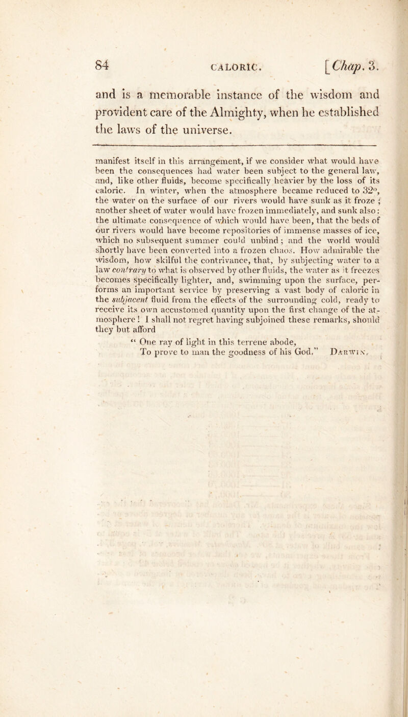 and is a memorable instance of the wisdom and provident care of the Almighty, when he established the laws of the universe. manifest itself in this arrangement, if we consider what would have been the consequences had water been subject to the general law, and, like other fluids, become specifically heavier by the loss of its caloric. In winter, when the atmosphere became reduced to 32°, the water on the surface of our rivers would have sunk as it froze } another sheet of water would have frozen immediately, and sunk also: the ultimate consequence of which would have been, that the beds of our rivers would have become repositories of immense masses of ice, which no subsequent summer could unbind ; and the world would shortly have been converted into a frozen chaos. How admirable the wisdom, how skilful the contrivance, that, by subjecting water to a law contrary to what is observed by other fluids, the water as it freezes becomes specifically lighter, and, swimming upon the surface, per¬ forms an important service by preserving a vast body of caloric in the subjacent fluid from the effects of the surrounding cold, ready to receive its own accustomed quantity upon the first change of the at¬ mosphere ! 1 shall not regret having subjoined these remarks, should they but afford “ One ray of light in this terrene abode. To prove to man the goodness of his God/’ Darwin'.