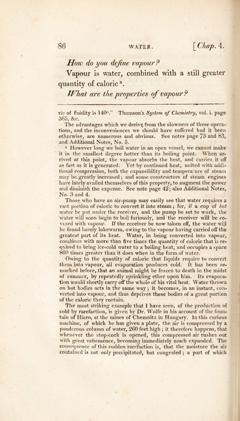 How do you define vapour P Vapour is water, combined with a still greater quantity of caloric a. TVhat are the properties of vapour? ric of fluidity is 140°.” Thomson’s System of Chemistry, vol. i. page 365, &c. The advantages which we deriv^from the slowness of these opera¬ tions, and the inconveniences we should have suffered had it been otherwise, are numerous and obvious. See notes page 73 and 83, and Additional Notes, No. 5. a However long we boil water in an open vessel, we cannot make it in the smallest degree hotter than its boiling point. When ar¬ rived at this point, the vapour absorbs the heat, and carries it off as fast as it is generated. Yet by continued heat, united with addi¬ tional compression, both the expansibility and temperature of steam may be greatly increased; and some constructors of steam engines have lately availed themselves of this property, to augment the power and diminish the expense. See note page 42; also Additional Notes, No. 3 and 4. Those who have an air-pump may easily see that water requires a vast portion of caloric to convert it into steam; for, if a cup of hot water be put under the receiver, and the pump be set to work, the water will soon begin to boil furiously, and the receiver will be co¬ vered with vapour. If the receiver be now taken off, the water will be found barely lukewarm, owing to the vapour having carried off the greatest part of its heat. Water, in being converted into vapour, combines with more than five times the quantity of caloric that is re¬ quired to bring ice-cold water to a boiling heat, and occupies a space 800 times greater than it does when in the form of water. Owing to the quantity of caloric that liquids require to convert them into vapour, all evaporation produces cold. It has been re¬ marked before, that an animal might be frozen to death in the midst of summer, by repeatedly sprinkling ether upon him. Its evapora¬ tion would shortly carry off the whole of his vital heat. Water thrown on hot bodies acts in the same way; it becomes, in an instant, con¬ verted into vapour, and thus deprives these bodies of a great portion of the caloric they contain. The most striking example that I have seen, of the production of cold by rarefaction, is given by Dr. Wolfe in his account of the foun¬ tain of Hiero, at the mines of Chemnitz in Hungary. In this curious machine, of which he has given a plate, the air is compressed by a ponderous column of water, 260 feet high ; it therefore happens, that whenever the stop-cock is opened, this compressed air rushes out with great vehemence, becoming immediately much expanded. The consequence of this sudden rarefaction is, that the moisture the air contained is not only precipitated, but congealed; a part of which