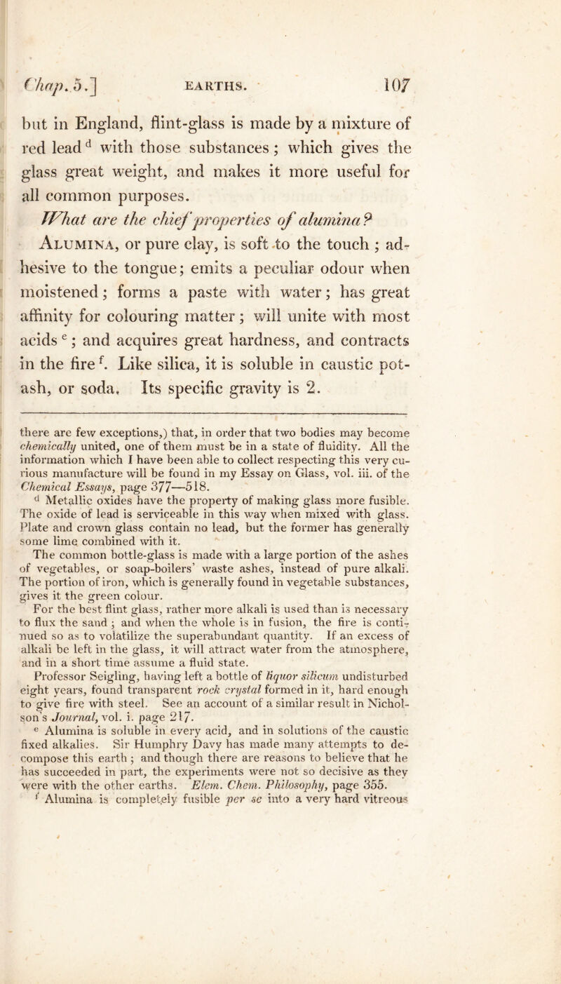 but in England, flint-glass is made by a mixture of red leadd with those substances; which gives the glass great weight, and makes it more useful for all common purposes. JVhcit are the chief ‘properties of alumina*? Alumina, or pure clay, is soft to the touch ; ad¬ hesive to the tongue; emits a peculiar odour when moistened; forms a paste with water; has great affinity for colouring matter; will unite with most acids e; and acquires great hardness, and contracts in the firef. Like silica, it is soluble in caustic pot¬ ash, or soda, Its specific gravity is 2. there are few exceptions,) that, in order that two bodies may become chemically united, one of them must be in a state of fluidity. All the information which I have been able to collect respecting this very cu¬ rious manufacture will be found in my Essay on Glass, vol. iii. of the Chemical Essays, page 377—518. d Metallic oxides have the property of making glass more fusible. The oxide of lead is serviceable in this way when mixed with glass. Plate and crown glass contain no lead, but the former has generally some lime combined with it. The common bottle-glass is made with a large portion of the ashes of vegetables, or soap-boilers’ waste ashes, instead of pure alkali. The portion of iron, which is generally found in vegetable substances, gives it the green colour. For the best flint glass, rather more alkali is used than is necessary to flux the sand ; and when the whole is in fusion, the fire is conti¬ nued so as to volatilize the superabundant quantity. If an excess of alkali be left in the glass, it will attract water from the atmosphere, and in a short time assume a fluid state. Professor Seigling, having left a bottle of liquor silicum undisturbed eight years, found transparent rock crystal formed in it, hard enough to give fire with steel. See an account of a similar result in Nichol¬ son’s Journal, xol. i. page 21/. e Alumina is soluble in every acid, and in solutions of the caustic fixed alkalies. Sir Humphry Davy has made many attempts to de¬ compose this earth ; and though there are reasons to believe that he has succeeded in part, the experiments were not so decisive as they were with the other earths. Elem. Chem. Philosophy, page 355. 1 Alumina is completely fusible per se into a very hard vitreous