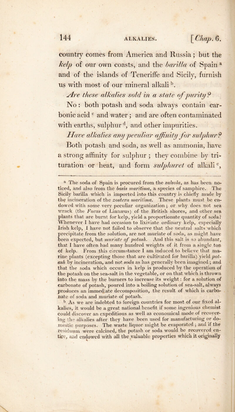 country comes from America and Russia; but the kelp of our own coasts, and the barilla of Spain a and of the islands of Teneriffe and Sicily, furnish us with most of our mineral alkali b. sire these alkalies sold in a state of purity? No : both potash and soda always contain car¬ bonic acid c and water; and are often contaminated with earths, sulphur d, and other impurities. Have alkalies any peculiar affinity for sulphur? Both potash and soda, as well as ammonia, have a strong affinity for sulphur ; they combine by tri¬ turation or heat, and form sulphuret of alkalie. a The soda of Spain is procured from the salsola, as has been no¬ ticed, and also from the basis marithna, a species of samphire. The Sicily barilla which is imported into this country is chiefly made by the incineration of the zoster a marithna. These plants must be en¬ dowed with some very peculiar organization; or why does not sea wrack (the Fucus of Linnams) of the British shores, and other sea plants that are burnt for kelp, yield a proportionate quantity of soda? Whenever I have had occasion to lixiviate ordinary kelp, especially Irish kelp, I have not failed to observe that the neutral salts which precipitate from the solution, are not muriate of soda, as might have been expected, but muriate of potash. And this salt is so abundant, that I have often had many hundred weights of it from a single ton of kelp. From this circumstance I am induced to believe that ma¬ rine plants (excepting those that are cultivated for barilla) yield pot¬ ash by incineration, and not soda as has generally been imagined ; and that the soda which occurs in kelp is produced by the operation of the potash on the sea-salt in the vegetable, or on that which is thrown into the mass by the burners to increase its weight: for a solution of carbonate of potash, poured into a boiling solution of sea-salt, always produces an immediate decomposition, the result of which is carbo¬ nate of soda and muriate of potash. b As we are indebted to foreign countries for most of our fixed al¬ kalies, it would be a great national benefit if some ingenious chemist could discover an expeditious as well as economical mode of recover¬ ing the alkalies after they have been used for manufacturing or do¬ mestic purposes. The waste liquor might be evaporated ; and if the residuum were calcined, the potash or soda would be recovered en¬ tire, and endowed with all the valuable properties which it originally