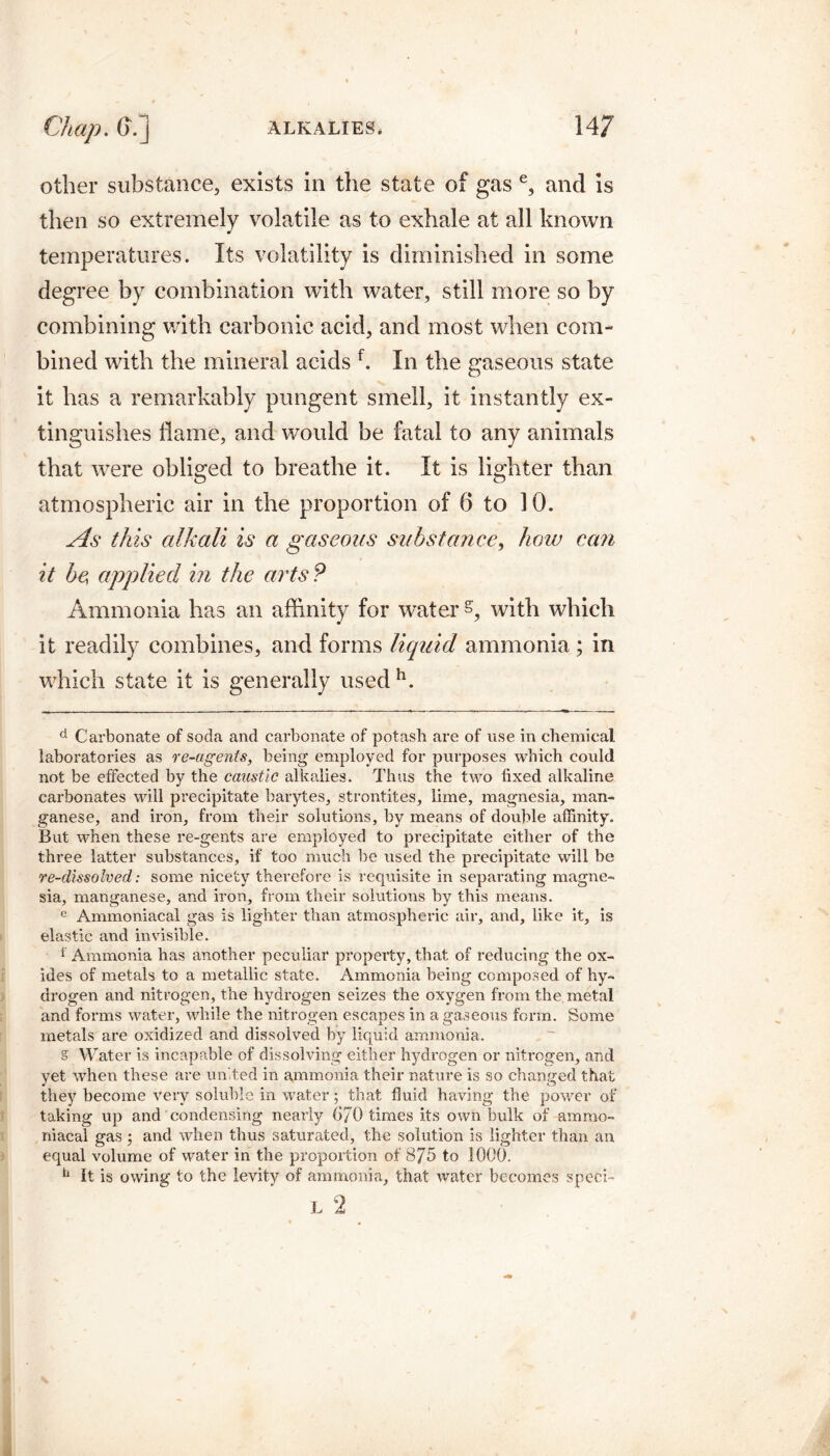 other substance, exists in the state of gas e, and is then so extremely volatile as to exhale at all known temperatures. Its volatility is diminished in some degree by combination with water, still more so by combining with carbonic acid, and most when com¬ bined with the mineral acids f. In the gaseous state it has a remarkably pungent smell, it instantly ex¬ tinguishes flame, and would be fatal to any animals that were obliged to breathe it. It is lighter than atmospheric air in the proportion of 6 to 10. As this alkali is a gaseous substance, how can it be applied in the arts? Ammonia has an affinity for water s, with which it readily combines, and forms liquid ammonia ; in which state it is generally used h. d Carbonate of soda and carbonate of potash are of use in chemical laboratories as re-agents, being employed for purposes which could not be effected by the caustic alkalies. Thus the two fixed alkaline carbonates will precipitate barytes, strontites, lime, magnesia, man¬ ganese, and iron, from their solutions, by means of double affinity. But when these re-gents are employed to precipitate either of the three latter substances, if too much be used the precipitate will be re-dissolved: some nicety therefore is requisite in separating magne¬ sia, manganese, and iron, from their solutions by this means. e Ammoniacal gas is lighter than atmospheric air, and, like it, is elastic and invisible. * Ammonia has another peculiar property, that of reducing the ox¬ ides of metals to a metallic state. Ammonia being composed of hy¬ drogen and nitrogen, the hydrogen seizes the oxygen from the metal and forms water, while the nitrogen escapes in a gaseous form. Some metals are oxidized and dissolved by liquid ammonia. s Water is incapable of dissolving either hydrogen or nitrogen, and yet when these are united in ammonia their nature is so changed that they become very soluble in water; that fluid having the power of taking up and condensing nearly GJ0 times its own bulk of ammo¬ niacal gas ; and when thus saturated, the solution is lighter than an equal volume of water in the proportion of 8/5 to 1000. h It is owing to the levity of ammonia, that water becomes speci- L 2