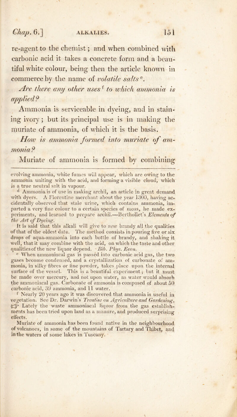 re-agent to the chemist; and when combined with carbonic acid it takes a concrete form and a beau¬ tiful white colour, being then the article known in commerce by the name of volatile saltse. Are there any other usesf to which ammonia is applied? Ammonia is serviceable in dyeing, and in stain* ing ivory; but its principal use is in making the muriate of ammonia, of which it is the basis. How is ammonia formed into muriate of am¬ monia ? Muriate of ammonia is formed by combining evolving ammonia, white fumes will appear, which are owing to the ammonia uniting with the acid, and forming a visible cloud, which is a, true neutral salt in vapour, d Ammonia is of use in making archil, an article in great demand with dyers. A Florentine merchant about the year 1300, having ac¬ cidentally observed that stale urine, which contains ammonia, im¬ parted a very tine colour to a certain species of moss, he made ex¬ periments, and learned to prepare archil.—Berthollet’s Elements of the Art of Dyeing. It is said that this alkali will give to new brandy all the qualities of that of the oldest date. The method consists in pouring five or six drops of aqua-ammonia into each bottle of brandy, and shaking it well, that it may combine with the acid, on which the taste and other qualities of the new liquor depend. Bib. Phys. Eeon. e When ammoniacal gas is passed into carbonic acid gas, the two gases become condensed, and a crystallization of carbonate of am¬ monia, in silky fibres or fine powder, takes place upon the internal surface of the vessel. This is a beautiful experiment; but it must be made over mercury, and not upon water, as water would absorb the ammoniacal gas. Carbonate of ammonia is composed of about 50 carbonic acid, 3D ammonia, and 11 water. f Nearly 20 years ago it was discovered that ammonia is useful in vegetation. See Dr. Darwin’s Treatise on Agriculture and Gardening. {gf3 Lately the waste ammoniacal liquor from the gas establish¬ ments has been tried upon land as a manure, and produced surprising effects. Muriate of ammonia has been found native in the neighbourhood of volcanoes, in some of the mountains of Tartary and Thibet, an4 in the waters of some lakes in Tuscany.