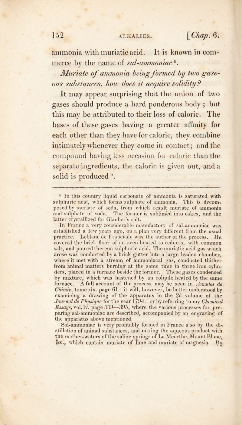 ammonia with muriatic acid. It is known in com¬ merce by the name of sal-ammoniaca. Muriate of ammonia being formed by two gase¬ ous substances, how does it acquire solidity ? It may appear surprising that the union of two gases should produce a hard ponderous body ; but this may be attributed to their loss of caloric. The bases of these gases having a greater affinity for each other than they have for caloric, they combine intimately whenever they come in contact; and the compound having less occasion for caloric than the separate ingredients, the caloric is given out, and a solid is produced b. a In this country liquid carbonate of ammonia is saturated with sulphuric acid, which forms sulphate of ammonia, This is decorrn posed by muriate of soda, from which result muriate of ammonia and sulphate of soda. The former is sublimed into cakes, and the latter crystallized for Glauber’s salt. In France a very considerable manufactory of sal-ammoniac was, established a few years ago, on a plan very different from the usual practice. Leblanc de Franciade was the author of the process. He covered the brick floor of an oven heated to redness, with common salt, and poured thereon sulphuric acid, The muriatic acid gas which arose was conducted by a brick gutter into a large leaden chamber, where it met with a stream of ammoniacal gas, conducted thither from animal matters burning at the same time in three iron cylin¬ ders, placed in a furnace beside the former. These gases condensed by mixture, which was hastened by an eolipile heated by the same furnace. A full account of the process may be seen in Annales de Chimie, tomexix. page 61 : it will, however, be better understood by examining a drawing of the apparatus in the 2d volume of the Journal de Physique for the year 1 /94 : or by referring to my Chemical Essays, vol. iv. page 339—395, where the various processes for pre-. paring sal-ammoniac are described, accompanied by an engraving of the apparatus above mentioned. Sal-ammoniac is very profitably formed in France also by the dh. stillation of animal substances, and mixing the aqueous product with the mother-waters of the saline springs of La Meurthe, Mount Blanc* &C.J which contain muriate of lime and muriate of magnesia. By