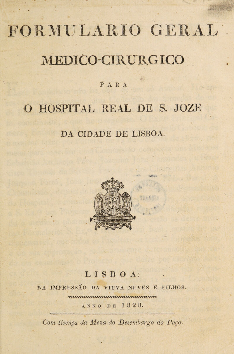 FORMULÁRIO GERAL MEDICO-CIRURGICO PARA O HOSPITAL REAL DE S. JOZE DA CIDADE DE LISBOA. LISBOA: NA IMPRESSÃO DA VIUVA NEVES E FILHOS. ^í<VVVV^VW^WV%W‘WW'V%V«.WV«.'WWWV%^V«.V«> ANNO DE 182 8. Com licença da Me%a do Desembargo do Poco,