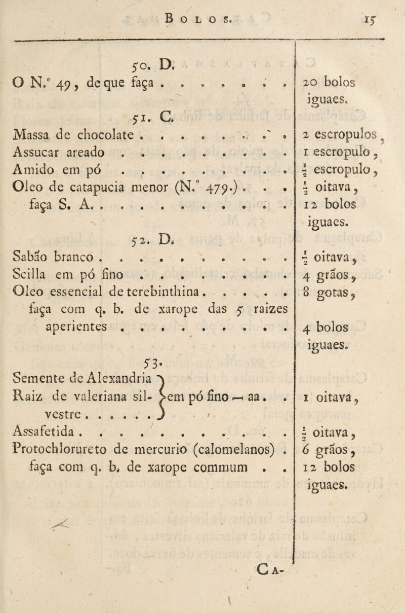 / Bolos. 50. D. 0 N.° 4p, de que faça.; . 20 bolos iguaes. ji. G Massa de chocolate . , . . . » 2 escropulos Assucar areado .. I escropulo, Amido em pó 1 escropulo. Oleo de catapucia menor (N. 47^*) . . • i oitava, faça S. A.. • 12 bolos « iguaes. 52. D* > Sabao branco . . , . . . . « . . { oitava, Scilla em pó fino 4 grãos ^ Oleo essencial de terebinthina. . . . . 8 gotas ^ faça com q. b. de xarope das y raizes aperientes / 4 bolos > iguaes. 53- Semente de Alexandria Raiz de valeriana sih >em pó fino aa. . I oitava, vestre.J f Assafeíida . . . . '.. . 5 oitava, Protochlorureto de mercúrio (calomelanos) . 6 grãos j faça com q. b, de xarope commum . . 12 bolos / iguaes. V ' G A- •