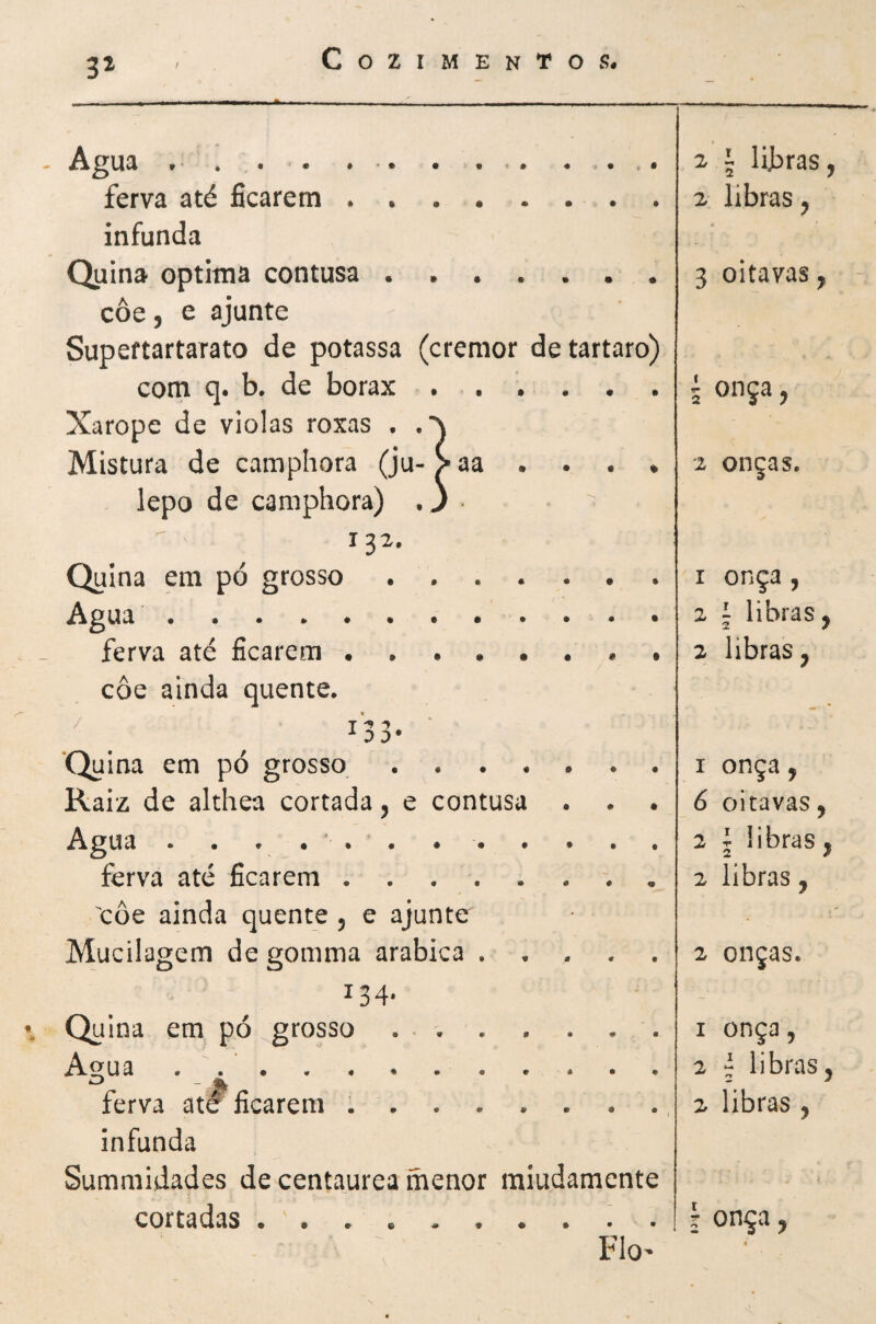 t‘ * • • ♦ •* • • •• ♦ .• >• ^ i libras, ferva até ficarem. 2 libras, infunda - Quina óptima contusa.. 3 oitavas, ' coe, e ajunte Supeftartarato de potassa (cremor detartaro) com q. b. de borax. 5 onça, Xarope de violas roxas . Mistura de camphora (ju- > aa . . . . 2 onças. lepo de camphora) . J 13a. Quina em pó grosso ....... I onça , Agua. ferva até ficarem.. • 2 libras, coe ainda quente. ‘Quina em pó grosso. I onça, Raiz de althea cortada j e contusa . . . 6 oitavas, Agua .. 2 1 libras, ferva até ficarem. 2 libras, coe ainda quente 5 e ajunte ' Mucilagem de gomma arabica ..... 2 onças. 134' Quina em pó grosso ... I onça, Agua . .. 2 í libras, ferva at^ ficarem . . . . . . . ., 2 libras, infunda Summidades de centaurea menor raiudamente cortadas 1 onça, Flo’