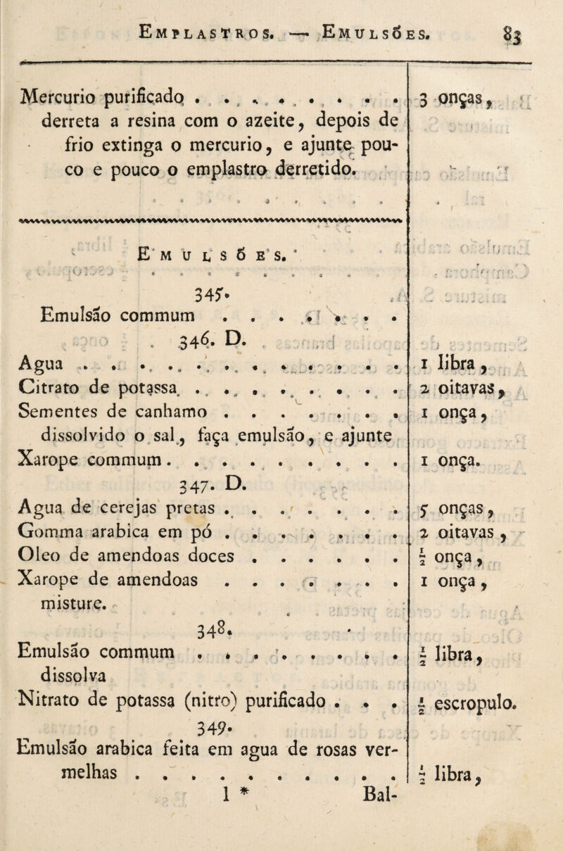 Mercúrio purificadq . . derreta a resina com o azeite, depois de frio extinga 0 mercúrio, e ajunte- pou¬ co e pouco o emplastro derretido, : 1 * i . a . . i E* M U L S 6 E' S. •01 -• Ú'*» ^ \ - 34^ Emulsão commum . . > , * 34<5* P* - Agua .* ^ ^ « Citrato de potissa .. • ^ ^ Sementes de canhamo . dissolvido o.sal^, faça emulsão, e ajunte Xarope commum. . ^ . 347. D. Agua de cerejas' pretas • • Gomma arabica em pó . Oleo de amêndoas doces • Xarope de amêndoas . . misture. # < ^ , 348. . Emulsão commum . * , , . dissolva Nitrato de potassa (nitro) purificado . .. . Emulsão arabica feita em agua de rosas ver¬ melhas . .... . I I 5 2 1 M 2 1 2 t 2 1 » Bal¬ ouças, ;; ( .4 I W- ’ i X libra, , oitavas, .. onça, h - onça. onças, oitavas, - onça, , onça, A libra, escropulo. libra,